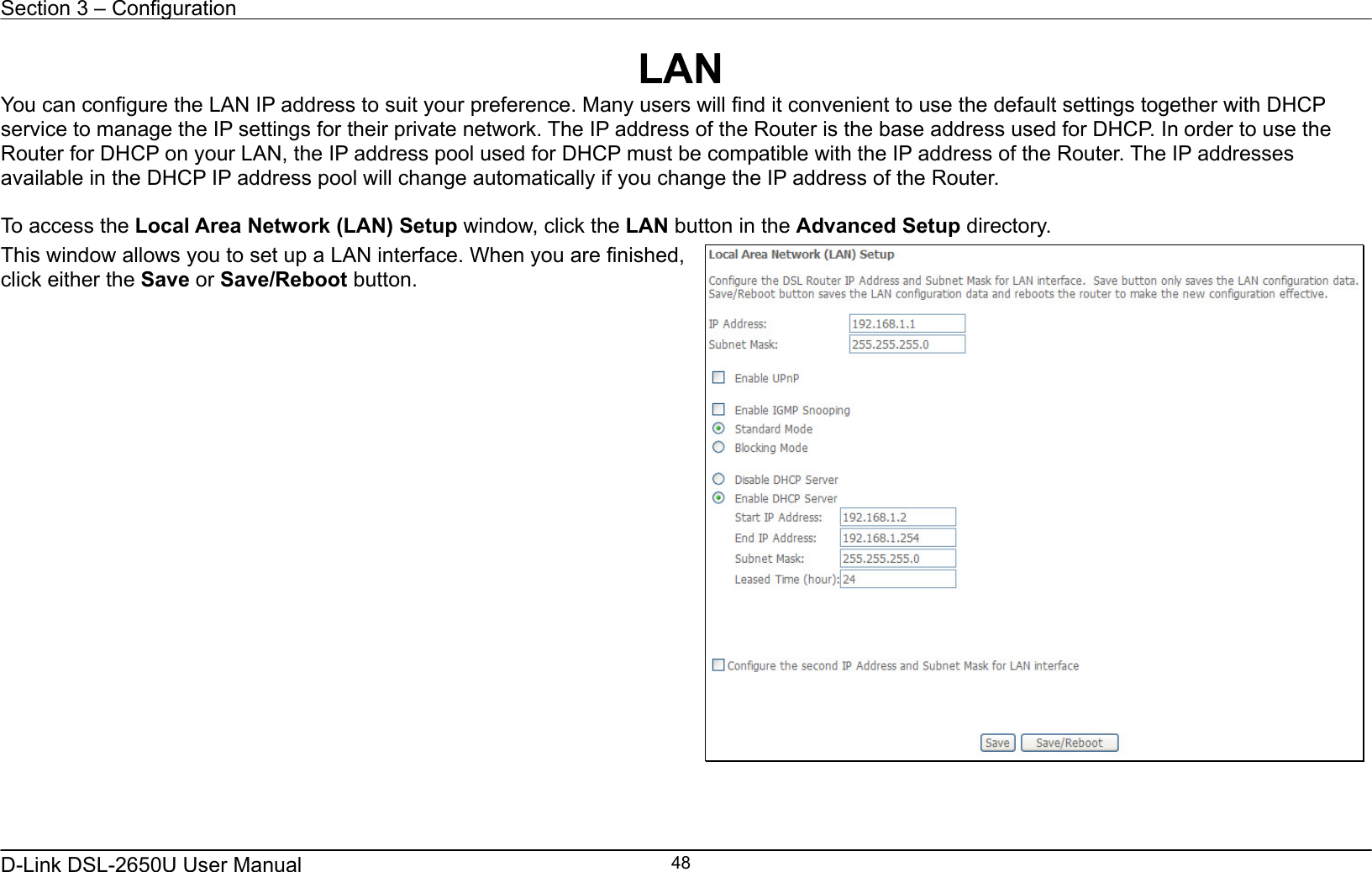 Section 3 – Configuration   D-Link DSL-2650U User Manual    48LAN You can configure the LAN IP address to suit your preference. Many users will find it convenient to use the default settings together with DHCP service to manage the IP settings for their private network. The IP address of the Router is the base address used for DHCP. In order to use the Router for DHCP on your LAN, the IP address pool used for DHCP must be compatible with the IP address of the Router. The IP addresses available in the DHCP IP address pool will change automatically if you change the IP address of the Router.      To access the Local Area Network (LAN) Setup window, click the LAN button in the Advanced Setup directory. This window allows you to set up a LAN interface. When you are finished, click either the Save or Save/Reboot button.       
