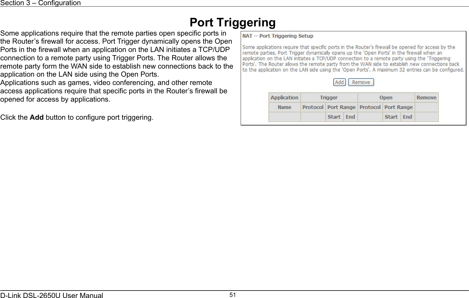 Section 3 – Configuration   D-Link DSL-2650U User Manual    51Port Triggering Some applications require that the remote parties open specific ports in the Router’s firewall for access. Port Trigger dynamically opens the Open Ports in the firewall when an application on the LAN initiates a TCP/UDP connection to a remote party using Trigger Ports. The Router allows the remote party form the WAN side to establish new connections back to the application on the LAN side using the Open Ports. Applications such as games, video conferencing, and other remote access applications require that specific ports in the Router’s firewall be opened for access by applications.    Click the Add button to configure port triggering.      