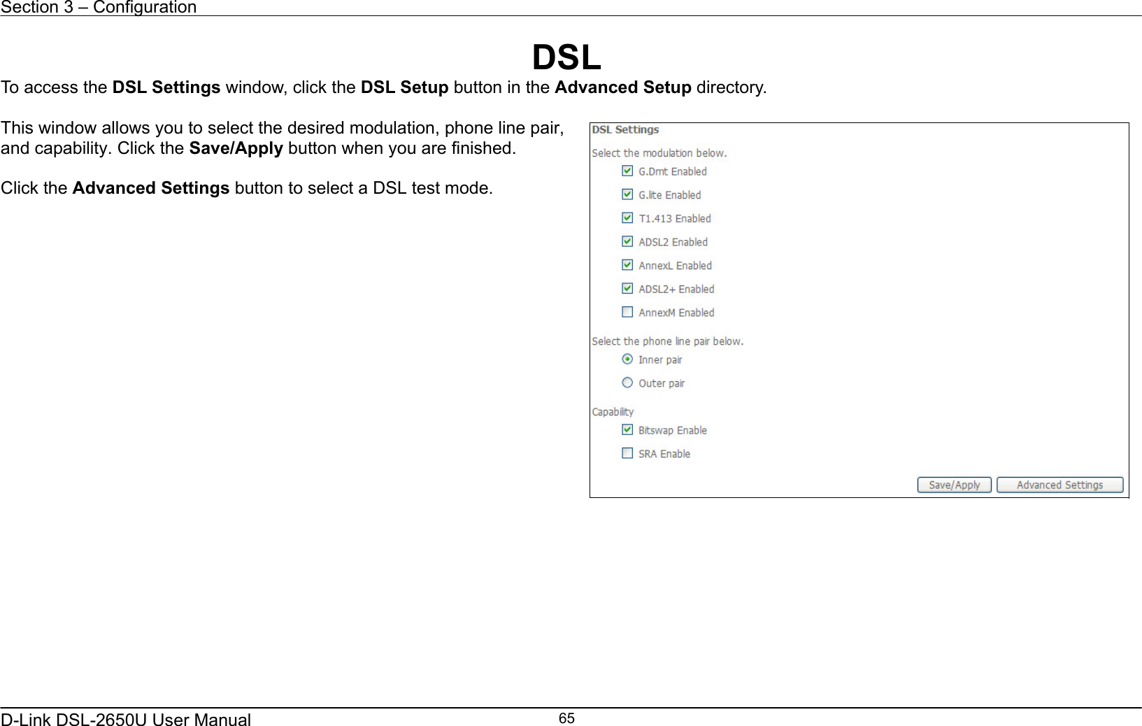 Section 3 – Configuration   D-Link DSL-2650U User Manual    65DSL To access the DSL Settings window, click the DSL Setup button in the Advanced Setup directory.  This window allows you to select the desired modulation, phone line pair, and capability. Click the Save/Apply button when you are finished.  Click the Advanced Settings button to select a DSL test mode.       