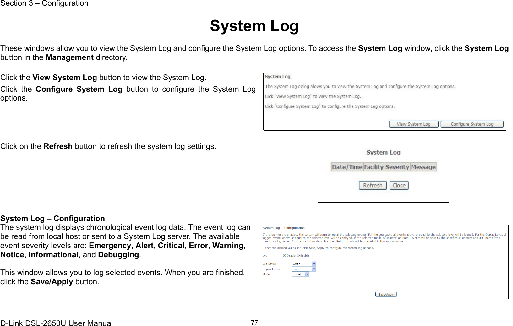 Section 3 – Configuration   D-Link DSL-2650U User Manual    77System Log  These windows allow you to view the System Log and configure the System Log options. To access the System Log window, click the System Log button in the Management directory.  Click the View System Log button to view the System Log. Click the Configure System Log button to configure the System Log options.     Click on the Refresh button to refresh the system log settings.   System Log – Configuration The system log displays chronological event log data. The event log can be read from local host or sent to a System Log server. The available event severity levels are: Emergency, Alert, Critical, Error, Warning, Notice, Informational, and Debugging.  This window allows you to log selected events. When you are finished, click the Save/Apply button.    