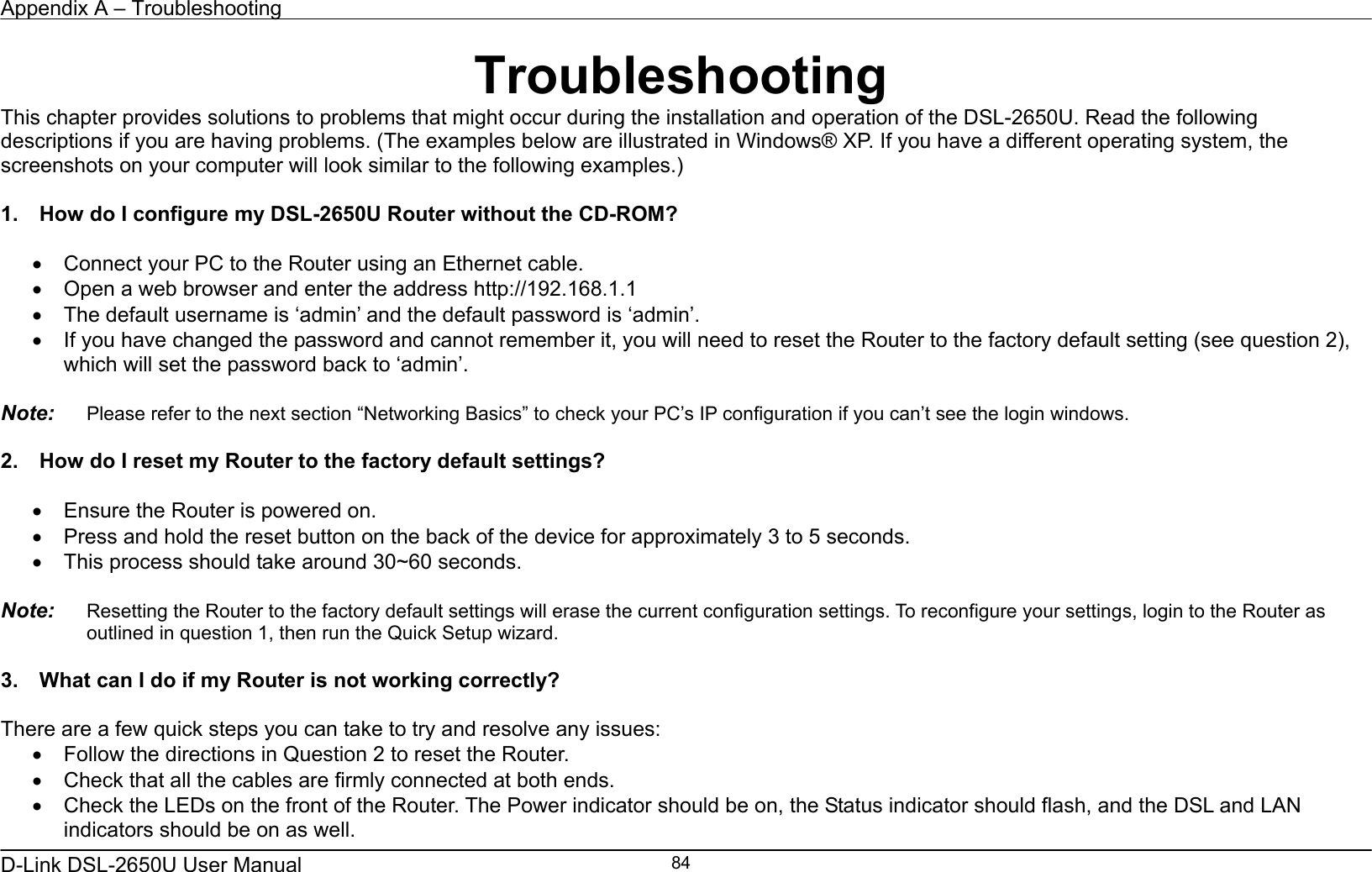 Appendix A – Troubleshooting   D-Link DSL-2650U User Manual    84Troubleshooting This chapter provides solutions to problems that might occur during the installation and operation of the DSL-2650U. Read the following descriptions if you are having problems. (The examples below are illustrated in Windows® XP. If you have a different operating system, the screenshots on your computer will look similar to the following examples.)  1.    How do I configure my DSL-2650U Router without the CD-ROM?  •  Connect your PC to the Router using an Ethernet cable. •  Open a web browser and enter the address http://192.168.1.1 •  The default username is ‘admin’ and the default password is ‘admin’. •  If you have changed the password and cannot remember it, you will need to reset the Router to the factory default setting (see question 2), which will set the password back to ‘admin’.  Note:   Please refer to the next section “Networking Basics” to check your PC’s IP configuration if you can’t see the login windows.  2.    How do I reset my Router to the factory default settings?  •  Ensure the Router is powered on. •  Press and hold the reset button on the back of the device for approximately 3 to 5 seconds. •  This process should take around 30~60 seconds.    Note:   Resetting the Router to the factory default settings will erase the current configuration settings. To reconfigure your settings, login to the Router as outlined in question 1, then run the Quick Setup wizard.  3.    What can I do if my Router is not working correctly?  There are a few quick steps you can take to try and resolve any issues: •  Follow the directions in Question 2 to reset the Router. •  Check that all the cables are firmly connected at both ends. •  Check the LEDs on the front of the Router. The Power indicator should be on, the Status indicator should flash, and the DSL and LAN indicators should be on as well. 