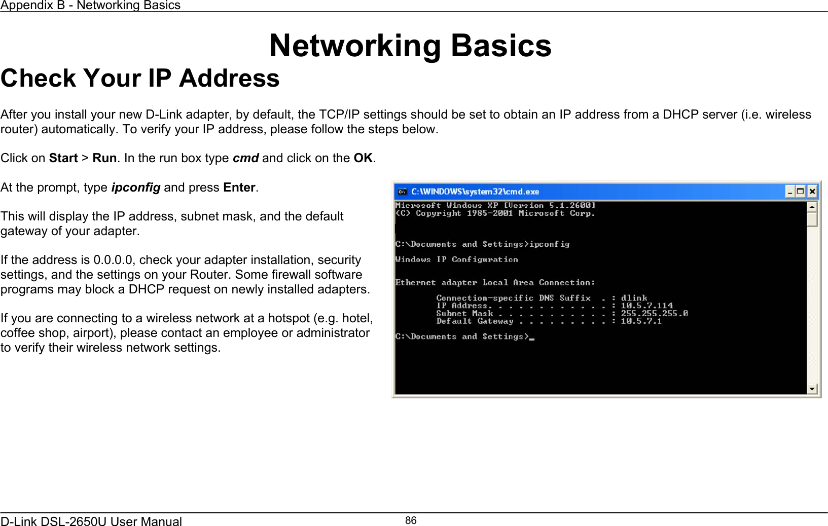 Appendix B - Networking Basics   D-Link DSL-2650U User Manual    86Networking Basics Check Your IP Address  After you install your new D-Link adapter, by default, the TCP/IP settings should be set to obtain an IP address from a DHCP server (i.e. wireless router) automatically. To verify your IP address, please follow the steps below.  Click on Start &gt; Run. In the run box type cmd and click on the OK.  At the prompt, type ipconfig and press Enter.  This will display the IP address, subnet mask, and the default gateway of your adapter.  If the address is 0.0.0.0, check your adapter installation, security settings, and the settings on your Router. Some firewall software programs may block a DHCP request on newly installed adapters.  If you are connecting to a wireless network at a hotspot (e.g. hotel, coffee shop, airport), please contact an employee or administrator to verify their wireless network settings.    