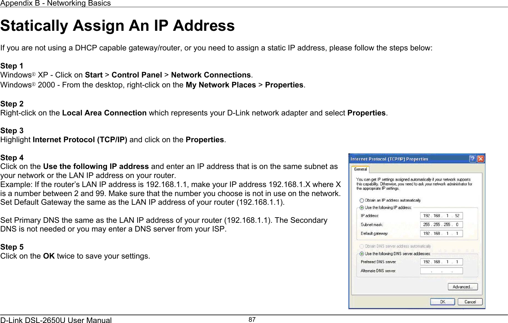 Appendix B - Networking Basics   D-Link DSL-2650U User Manual    87Statically Assign An IP Address  If you are not using a DHCP capable gateway/router, or you need to assign a static IP address, please follow the steps below:  Step 1 Windows® XP - Click on Start &gt; Control Panel &gt; Network Connections. Windows® 2000 - From the desktop, right-click on the My Network Places &gt; Properties.  Step 2 Right-click on the Local Area Connection which represents your D-Link network adapter and select Properties.  Step 3 Highlight Internet Protocol (TCP/IP) and click on the Properties.  Step 4 Click on the Use the following IP address and enter an IP address that is on the same subnet as your network or the LAN IP address on your router. Example: If the router’s LAN IP address is 192.168.1.1, make your IP address 192.168.1.X where X is a number between 2 and 99. Make sure that the number you choose is not in use on the network. Set Default Gateway the same as the LAN IP address of your router (192.168.1.1).  Set Primary DNS the same as the LAN IP address of your router (192.168.1.1). The Secondary DNS is not needed or you may enter a DNS server from your ISP.  Step 5 Click on the OK twice to save your settings.   