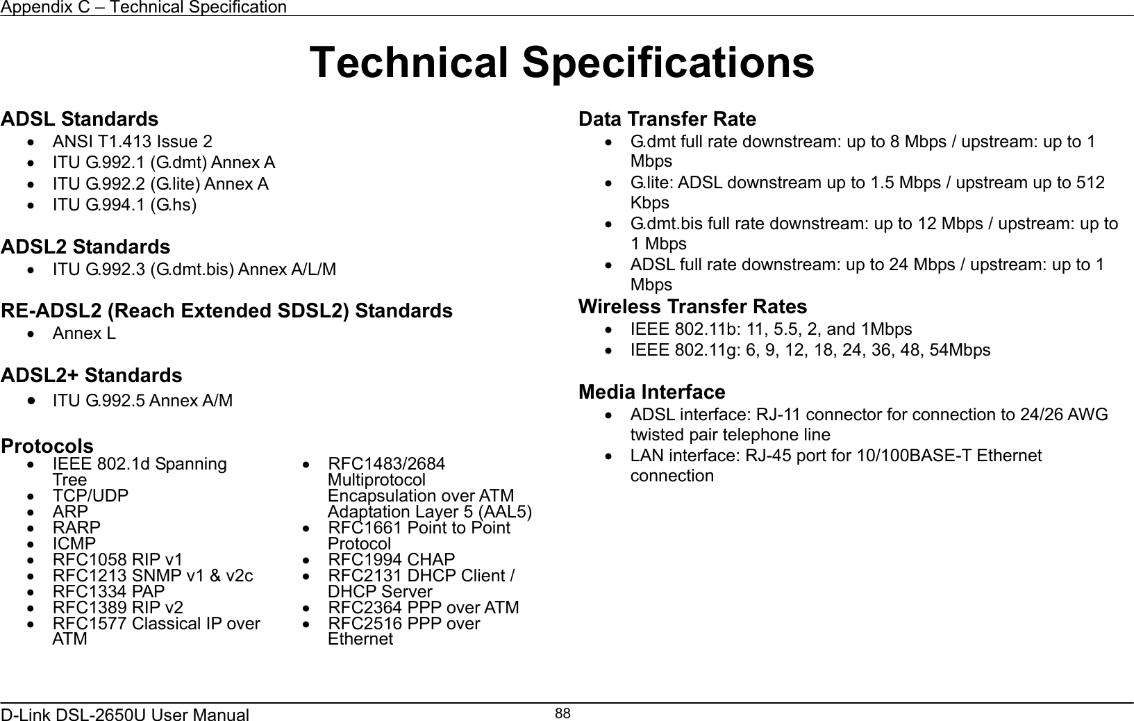 Appendix C – Technical Specification   D-Link DSL-2650U User Manual    88Technical Specifications ADSL Standards •  ANSI T1.413 Issue 2 •  ITU G.992.1 (G.dmt) Annex A   •  ITU G.992.2 (G.lite) Annex A •  ITU G.994.1 (G.hs)  ADSL2 Standards •  ITU G.992.3 (G.dmt.bis) Annex A/L/M  RE-ADSL2 (Reach Extended SDSL2) Standards •  Annex L  ADSL2+ Standards •  ITU G.992.5 Annex A/M  Protocols •  IEEE 802.1d Spanning Tree •  TCP/UDP •  ARP •  RARP •  ICMP •  RFC1058 RIP v1 •  RFC1213 SNMP v1 &amp; v2c •  RFC1334 PAP •  RFC1389 RIP v2 •  RFC1577 Classical IP over ATM •  RFC1483/2684 Multiprotocol Encapsulation over ATM Adaptation Layer 5 (AAL5) •  RFC1661 Point to Point Protocol •  RFC1994 CHAP •  RFC2131 DHCP Client / DHCP Server •  RFC2364 PPP over ATM •  RFC2516 PPP over Ethernet   Data Transfer Rate •  G.dmt full rate downstream: up to 8 Mbps / upstream: up to 1 Mbps •  G.lite: ADSL downstream up to 1.5 Mbps / upstream up to 512 Kbps •  G.dmt.bis full rate downstream: up to 12 Mbps / upstream: up to 1 Mbps •  ADSL full rate downstream: up to 24 Mbps / upstream: up to 1 Mbps Wireless Transfer Rates •  IEEE 802.11b: 11, 5.5, 2, and 1Mbps •  IEEE 802.11g: 6, 9, 12, 18, 24, 36, 48, 54Mbps  Media Interface •  ADSL interface: RJ-11 connector for connection to 24/26 AWG twisted pair telephone line •  LAN interface: RJ-45 port for 10/100BASE-T Ethernet connection 