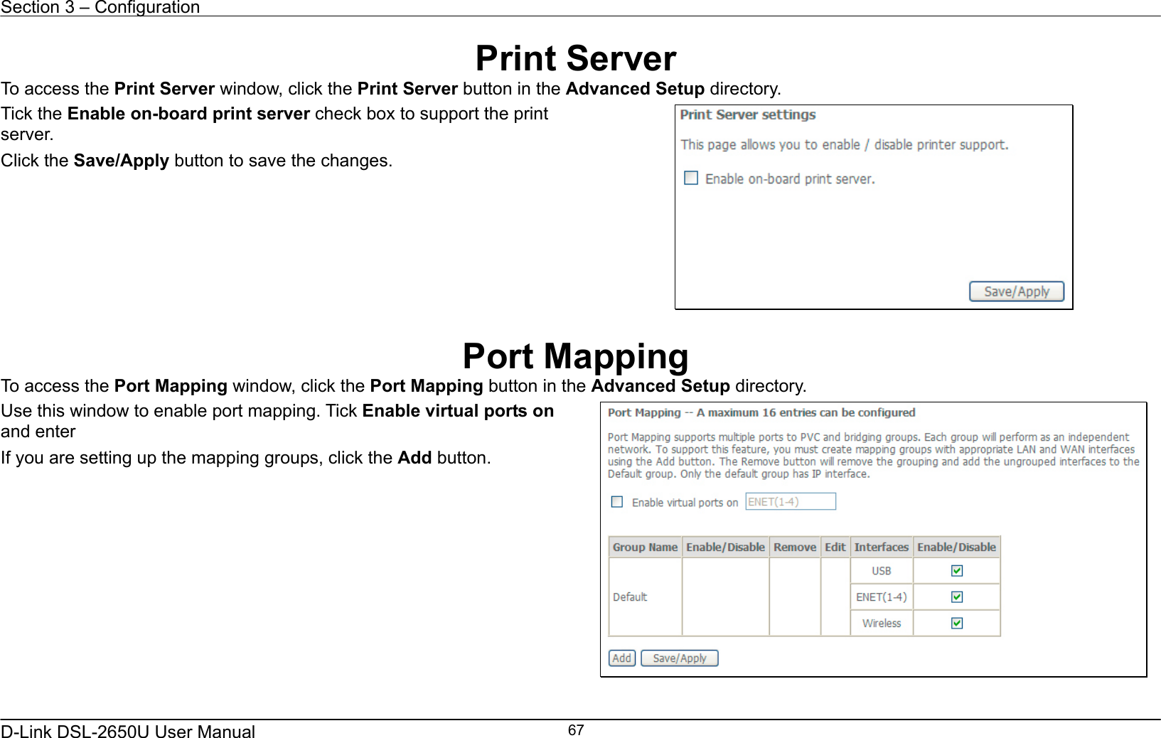 Section 3 – Configuration   D-Link DSL-2650U User Manual    67Print Server To access the Print Server window, click the Print Server button in the Advanced Setup directory. Tick the Enable on-board print server check box to support the print server. Click the Save/Apply button to save the changes.    Port Mapping To access the Port Mapping window, click the Port Mapping button in the Advanced Setup directory. Use this window to enable port mapping. Tick Enable virtual ports on and enter   If you are setting up the mapping groups, click the Add button.       