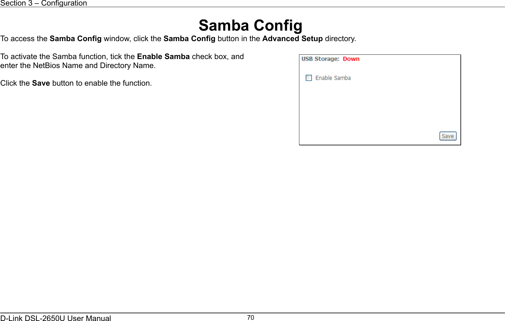 Section 3 – Configuration   D-Link DSL-2650U User Manual    70Samba Config To access the Samba Config window, click the Samba Config button in the Advanced Setup directory.  To activate the Samba function, tick the Enable Samba check box, and enter the NetBios Name and Directory Name.  Click the Save button to enable the function.                    