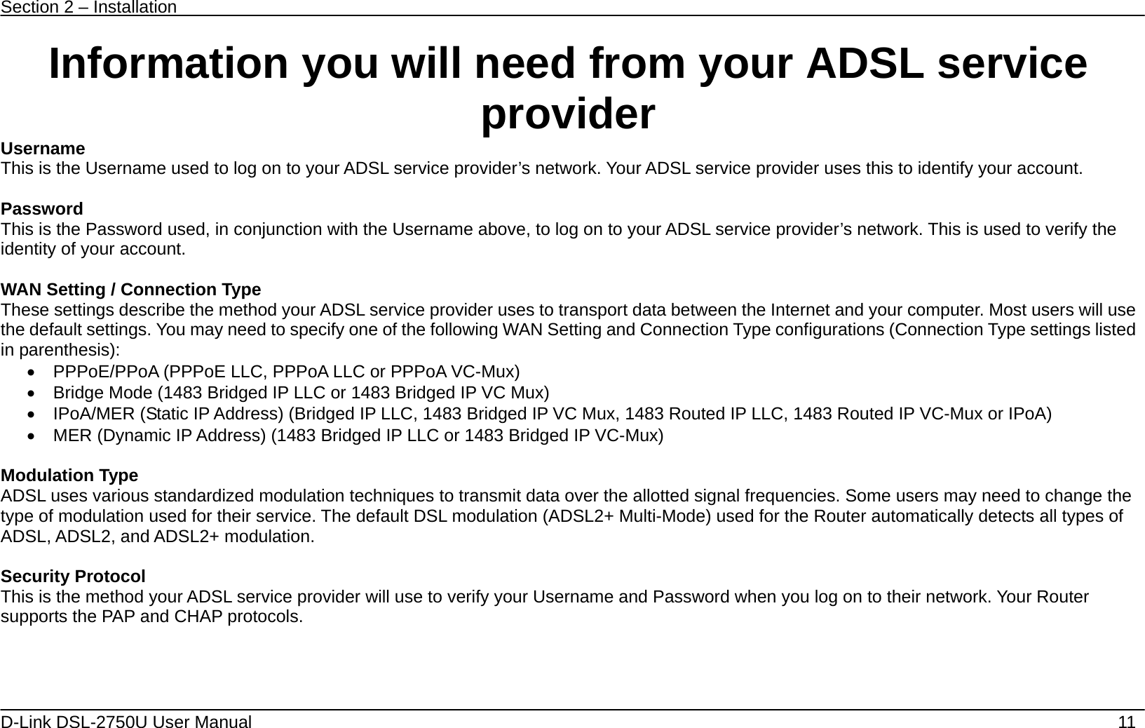Section 2 – Installation   D-Link DSL-2750U User Manual    11 Information you will need from your ADSL service provider Username This is the Username used to log on to your ADSL service provider’s network. Your ADSL service provider uses this to identify your account.  Password This is the Password used, in conjunction with the Username above, to log on to your ADSL service provider’s network. This is used to verify the identity of your account.  WAN Setting / Connection Type These settings describe the method your ADSL service provider uses to transport data between the Internet and your computer. Most users will use the default settings. You may need to specify one of the following WAN Setting and Connection Type configurations (Connection Type settings listed in parenthesis):     PPPoE/PPoA (PPPoE LLC, PPPoA LLC or PPPoA VC-Mux)   Bridge Mode (1483 Bridged IP LLC or 1483 Bridged IP VC Mux)   IPoA/MER (Static IP Address) (Bridged IP LLC, 1483 Bridged IP VC Mux, 1483 Routed IP LLC, 1483 Routed IP VC-Mux or IPoA)   MER (Dynamic IP Address) (1483 Bridged IP LLC or 1483 Bridged IP VC-Mux)      Modulation Type ADSL uses various standardized modulation techniques to transmit data over the allotted signal frequencies. Some users may need to change the type of modulation used for their service. The default DSL modulation (ADSL2+ Multi-Mode) used for the Router automatically detects all types of ADSL, ADSL2, and ADSL2+ modulation.  Security Protocol This is the method your ADSL service provider will use to verify your Username and Password when you log on to their network. Your Router supports the PAP and CHAP protocols.     