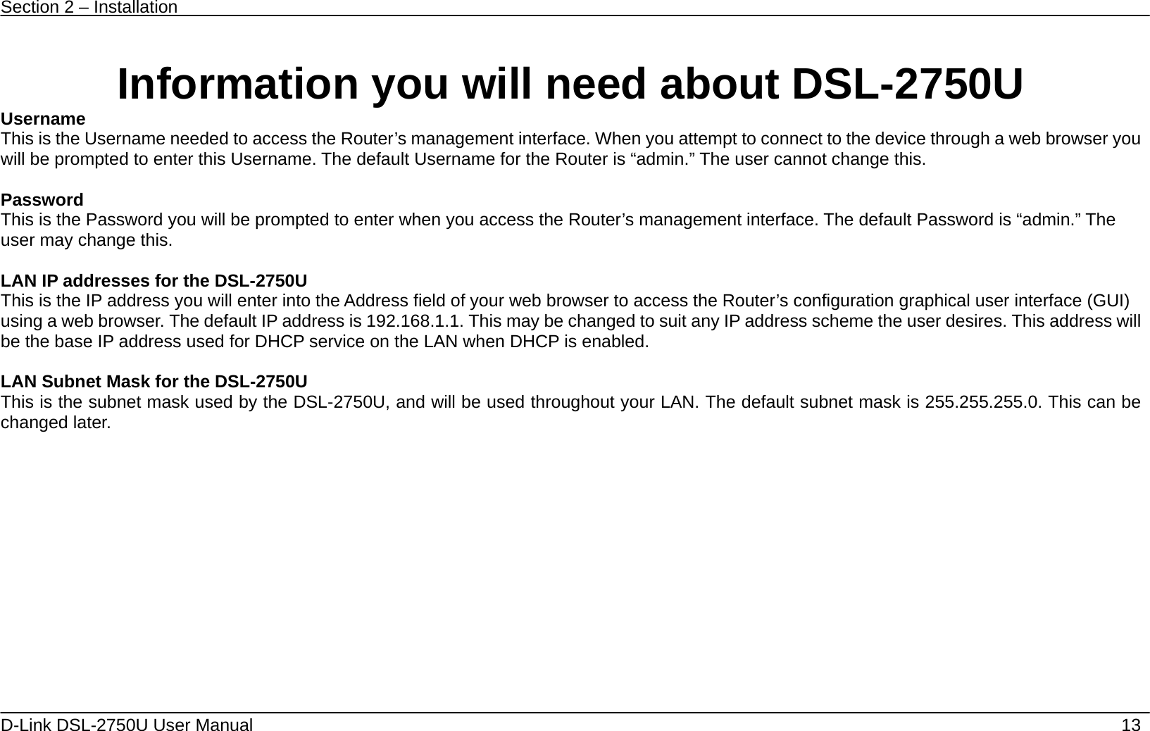 Section 2 – Installation   D-Link DSL-2750U User Manual    13  Information you will need about DSL-2750U Username  This is the Username needed to access the Router’s management interface. When you attempt to connect to the device through a web browser you will be prompted to enter this Username. The default Username for the Router is “admin.” The user cannot change this.  Password This is the Password you will be prompted to enter when you access the Router’s management interface. The default Password is “admin.” The user may change this.  LAN IP addresses for the DSL-2750U This is the IP address you will enter into the Address field of your web browser to access the Router’s configuration graphical user interface (GUI) using a web browser. The default IP address is 192.168.1.1. This may be changed to suit any IP address scheme the user desires. This address will be the base IP address used for DHCP service on the LAN when DHCP is enabled.  LAN Subnet Mask for the DSL-2750U This is the subnet mask used by the DSL-2750U, and will be used throughout your LAN. The default subnet mask is 255.255.255.0. This can be changed later.   