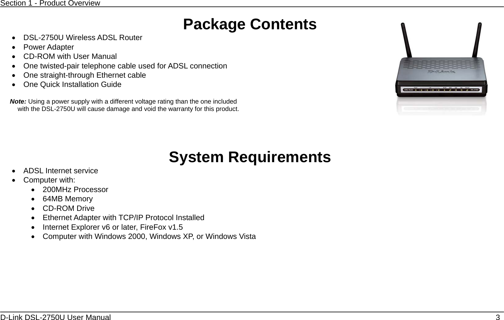 Section 1 - Product Overview  D-Link DSL-2750U User Manual    3 Package Contents   DSL-2750U Wireless ADSL Router  Power Adapter    CD-ROM with User Manual     One twisted-pair telephone cable used for ADSL connection    One straight-through Ethernet cable  One Quick Installation Guide   Note: Using a power supply with a different voltage rating than the one included with the DSL-2750U will cause damage and void the warranty for this product.     System Requirements   ADSL Internet service  Computer with:  200MHz Processor  64MB Memory  CD-ROM Drive   Ethernet Adapter with TCP/IP Protocol Installed   Internet Explorer v6 or later, FireFox v1.5   Computer with Windows 2000, Windows XP, or Windows Vista  