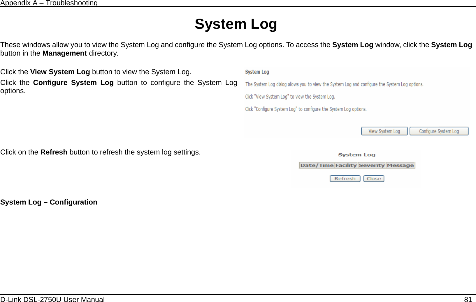Appendix A – Troubleshooting   D-Link DSL-2750U User Manual    81 System Log  These windows allow you to view the System Log and configure the System Log options. To access the System Log window, click the System Log button in the Management directory.  Click the View System Log button to view the System Log. Click the Configure System Log button to configure the System Log options.     Click on the Refresh button to refresh the system log settings.   System Log – Configuration 