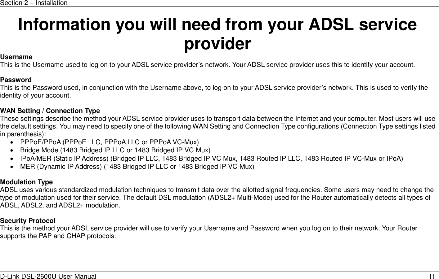 Section 2 – Installation   D-Link DSL-2600U User Manual                            11Information you will need from your ADSL service provider Username This is the Username used to log on to your ADSL service provider’s network. Your ADSL service provider uses this to identify your account.  Password This is the Password used, in conjunction with the Username above, to log on to your ADSL service provider’s network. This is used to verify the identity of your account.  WAN Setting / Connection Type These settings describe the method your ADSL service provider uses to transport data between the Internet and your computer. Most users will use the default settings. You may need to specify one of the following WAN Setting and Connection Type configurations (Connection Type settings listed in parenthesis):   •  PPPoE/PPoA (PPPoE LLC, PPPoA LLC or PPPoA VC-Mux) •  Bridge Mode (1483 Bridged IP LLC or 1483 Bridged IP VC Mux) •  IPoA/MER (Static IP Address) (Bridged IP LLC, 1483 Bridged IP VC Mux, 1483 Routed IP LLC, 1483 Routed IP VC-Mux or IPoA) •  MER (Dynamic IP Address) (1483 Bridged IP LLC or 1483 Bridged IP VC-Mux)      Modulation Type ADSL uses various standardized modulation techniques to transmit data over the allotted signal frequencies. Some users may need to change the type of modulation used for their service. The default DSL modulation (ADSL2+ Multi-Mode) used for the Router automatically detects all types of ADSL, ADSL2, and ADSL2+ modulation.    Security Protocol This is the method your ADSL service provider will use to verify your Username and Password when you log on to their network. Your Router supports the PAP and CHAP protocols.     