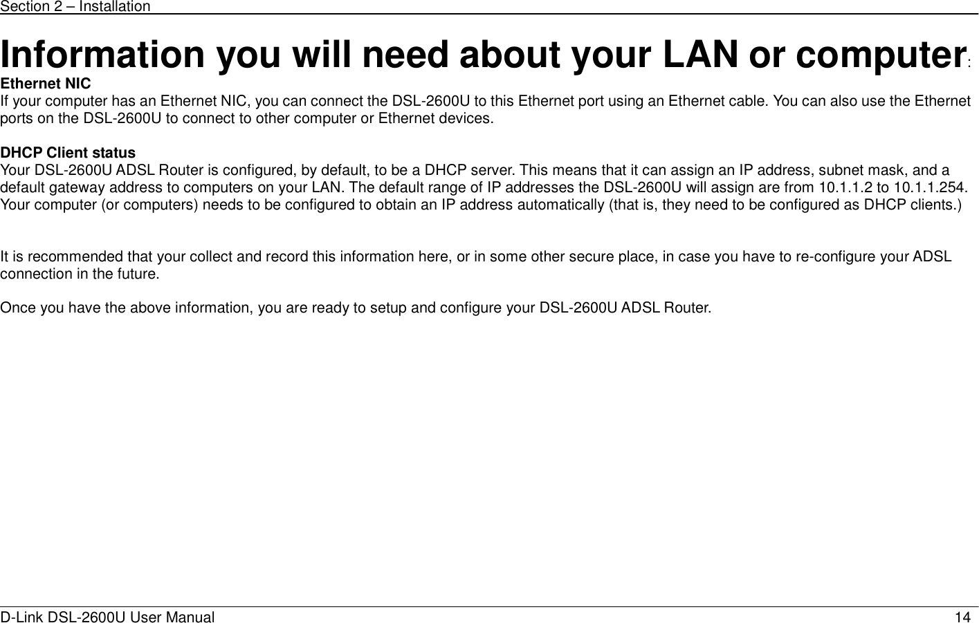 Section 2 – Installation   D-Link DSL-2600U User Manual                            14Information you will need about your LAN or computer: Ethernet NIC If your computer has an Ethernet NIC, you can connect the DSL-2600U to this Ethernet port using an Ethernet cable. You can also use the Ethernet ports on the DSL-2600U to connect to other computer or Ethernet devices.  DHCP Client status Your DSL-2600U ADSL Router is configured, by default, to be a DHCP server. This means that it can assign an IP address, subnet mask, and a default gateway address to computers on your LAN. The default range of IP addresses the DSL-2600U will assign are from 10.1.1.2 to 10.1.1.254. Your computer (or computers) needs to be configured to obtain an IP address automatically (that is, they need to be configured as DHCP clients.)    It is recommended that your collect and record this information here, or in some other secure place, in case you have to re-configure your ADSL connection in the future.  Once you have the above information, you are ready to setup and configure your DSL-2600U ADSL Router. 
