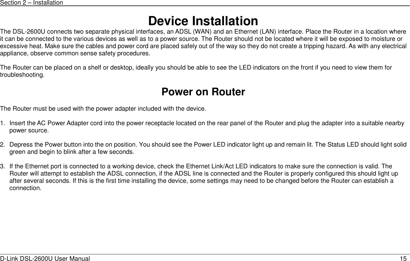 Section 2 – Installation   D-Link DSL-2600U User Manual                            15Device Installation The DSL-2600U connects two separate physical interfaces, an ADSL (WAN) and an Ethernet (LAN) interface. Place the Router in a location where it can be connected to the various devices as well as to a power source. The Router should not be located where it will be exposed to moisture or excessive heat. Make sure the cables and power cord are placed safely out of the way so they do not create a tripping hazard. As with any electrical appliance, observe common sense safety procedures.  The Router can be placed on a shelf or desktop, ideally you should be able to see the LED indicators on the front if you need to view them for troubleshooting.  Power on Router  The Router must be used with the power adapter included with the device.  1.  Insert the AC Power Adapter cord into the power receptacle located on the rear panel of the Router and plug the adapter into a suitable nearby power source.  2.  Depress the Power button into the on position. You should see the Power LED indicator light up and remain lit. The Status LED should light solid green and begin to blink after a few seconds.  3.  If the Ethernet port is connected to a working device, check the Ethernet Link/Act LED indicators to make sure the connection is valid. The Router will attempt to establish the ADSL connection, if the ADSL line is connected and the Router is properly configured this should light up after several seconds. If this is the first time installing the device, some settings may need to be changed before the Router can establish a connection.    