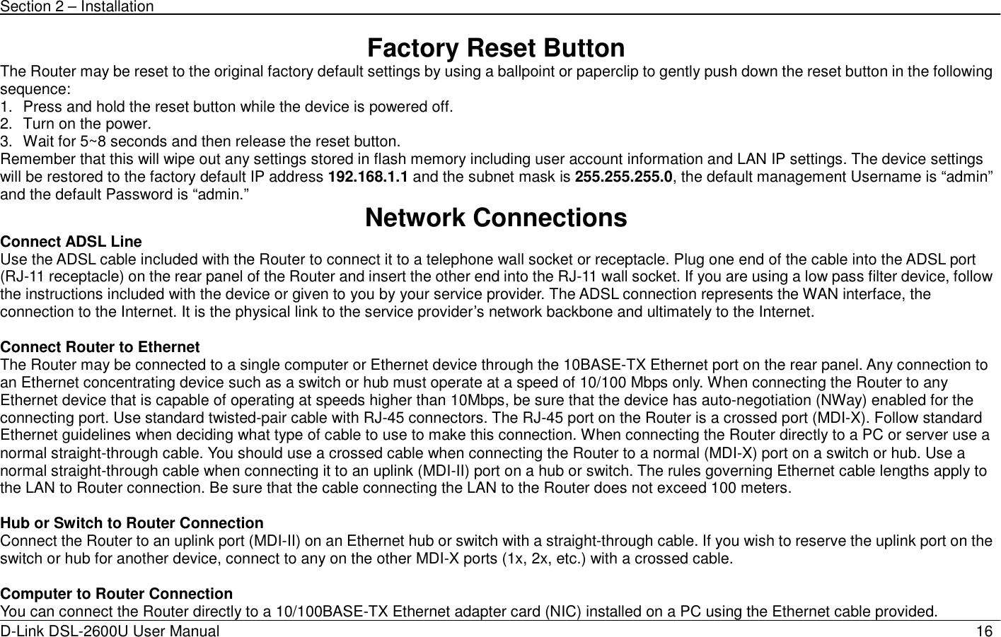 Section 2 – Installation   D-Link DSL-2600U User Manual                            16Factory Reset Button The Router may be reset to the original factory default settings by using a ballpoint or paperclip to gently push down the reset button in the following sequence:  1.  Press and hold the reset button while the device is powered off. 2.  Turn on the power. 3.  Wait for 5~8 seconds and then release the reset button.   Remember that this will wipe out any settings stored in flash memory including user account information and LAN IP settings. The device settings will be restored to the factory default IP address 192.168.1.1 and the subnet mask is 255.255.255.0, the default management Username is “admin” and the default Password is “admin.”  Network Connections   Connect ADSL Line Use the ADSL cable included with the Router to connect it to a telephone wall socket or receptacle. Plug one end of the cable into the ADSL port (RJ-11 receptacle) on the rear panel of the Router and insert the other end into the RJ-11 wall socket. If you are using a low pass filter device, follow the instructions included with the device or given to you by your service provider. The ADSL connection represents the WAN interface, the connection to the Internet. It is the physical link to the service provider’s network backbone and ultimately to the Internet.    Connect Router to Ethernet   The Router may be connected to a single computer or Ethernet device through the 10BASE-TX Ethernet port on the rear panel. Any connection to an Ethernet concentrating device such as a switch or hub must operate at a speed of 10/100 Mbps only. When connecting the Router to any Ethernet device that is capable of operating at speeds higher than 10Mbps, be sure that the device has auto-negotiation (NWay) enabled for the connecting port. Use standard twisted-pair cable with RJ-45 connectors. The RJ-45 port on the Router is a crossed port (MDI-X). Follow standard Ethernet guidelines when deciding what type of cable to use to make this connection. When connecting the Router directly to a PC or server use a normal straight-through cable. You should use a crossed cable when connecting the Router to a normal (MDI-X) port on a switch or hub. Use a normal straight-through cable when connecting it to an uplink (MDI-II) port on a hub or switch. The rules governing Ethernet cable lengths apply to the LAN to Router connection. Be sure that the cable connecting the LAN to the Router does not exceed 100 meters.  Hub or Switch to Router Connection Connect the Router to an uplink port (MDI-II) on an Ethernet hub or switch with a straight-through cable. If you wish to reserve the uplink port on the switch or hub for another device, connect to any on the other MDI-X ports (1x, 2x, etc.) with a crossed cable.  Computer to Router Connection You can connect the Router directly to a 10/100BASE-TX Ethernet adapter card (NIC) installed on a PC using the Ethernet cable provided.