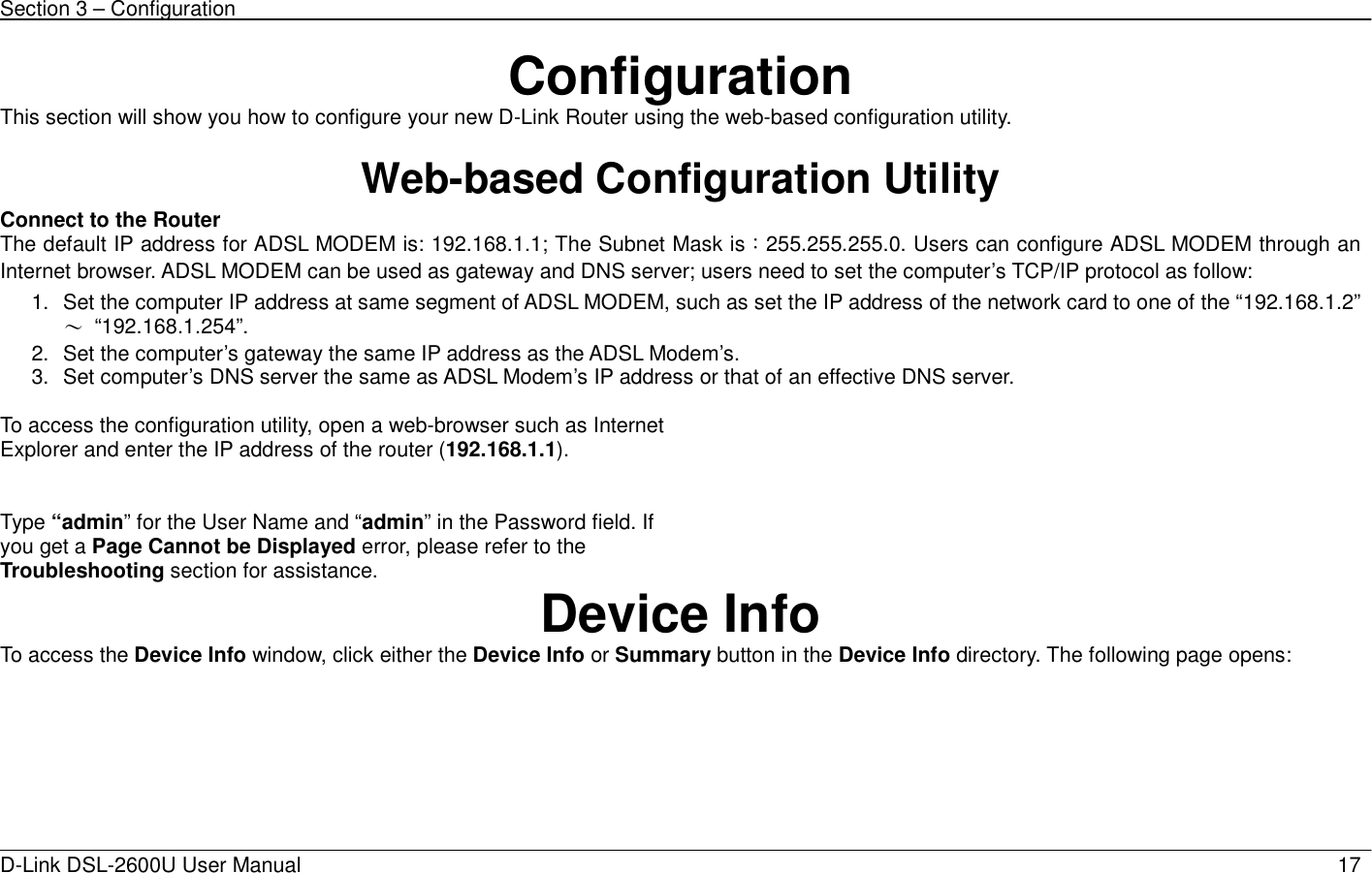 Section 3 – Configuration   D-Link DSL-2600U User Manual                            17Configuration This section will show you how to configure your new D-Link Router using the web-based configuration utility.  Web-based Configuration Utility Connect to the Router   The default IP address for ADSL MODEM is: 192.168.1.1; The Subnet Mask is：255.255.255.0. Users can configure ADSL MODEM through an Internet browser. ADSL MODEM can be used as gateway and DNS server; users need to set the computer’s TCP/IP protocol as follow: 1.  Set the computer IP address at same segment of ADSL MODEM, such as set the IP address of the network card to one of the “192.168.1.2”∼ “192.168.1.254”. 2.  Set the computer’s gateway the same IP address as the ADSL Modem’s. 3.  Set computer’s DNS server the same as ADSL Modem’s IP address or that of an effective DNS server.  To access the configuration utility, open a web-browser such as Internet Explorer and enter the IP address of the router (192.168.1.1).      Type “admin” for the User Name and “admin” in the Password field. If you get a Page Cannot be Displayed error, please refer to the Troubleshooting section for assistance.  Device Info To access the Device Info window, click either the Device Info or Summary button in the Device Info directory. The following page opens:  