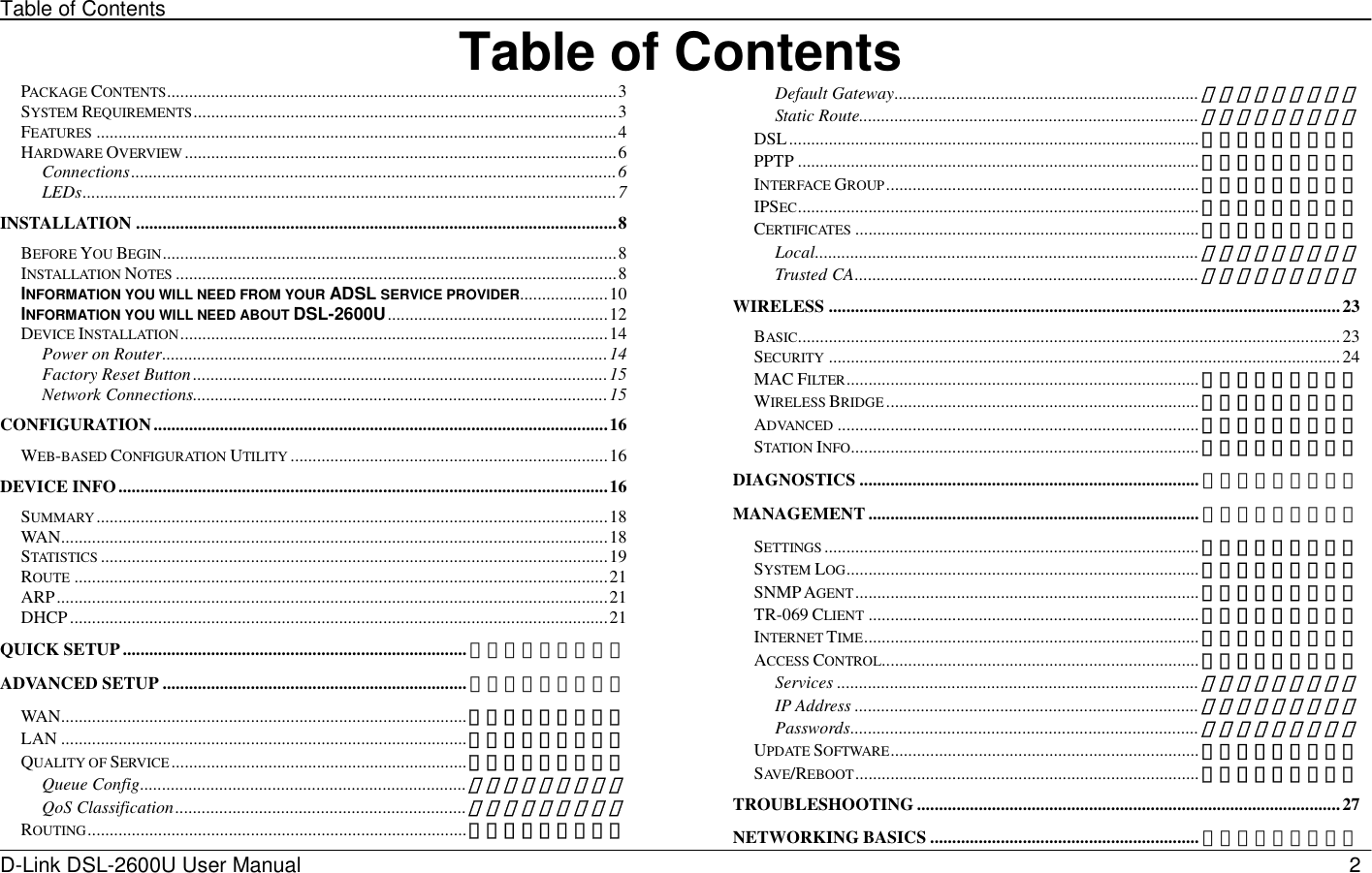 Table of Contents D-Link DSL-2600U User Manual                            2Table of ContentsPACKAGE CONTENTS......................................................................................................3 SYSTEM REQUIREMENTS................................................................................................3 FEATURES ......................................................................................................................4 HARDWARE OVERVIEW..................................................................................................6 Connections..............................................................................................................6 LEDs.........................................................................................................................7 INSTALLATION .............................................................................................................8 BEFORE YOU BEGIN.......................................................................................................8 INSTALLATION NOTES ....................................................................................................8 INFORMATION YOU WILL NEED FROM YOUR ADSL SERVICE PROVIDER....................10 INFORMATION YOU WILL NEED ABOUT DSL-2600U..................................................12 DEVICE INSTALLATION.................................................................................................14 Power on Router.....................................................................................................14 Factory Reset Button ..............................................................................................15 Network Connections..............................................................................................15 CONFIGURATION.......................................................................................................16 WEB-BASED CONFIGURATION UTILITY ........................................................................16 DEVICE INFO...............................................................................................................16 SUMMARY....................................................................................................................18 WAN............................................................................................................................18 STATISTICS ...................................................................................................................19 ROUTE .........................................................................................................................21 ARP.............................................................................................................................21 DHCP..........................................................................................................................21 QUICK SETUP .............................................................................. 错误！未定义书签。 ADVANCED SETUP ..................................................................... 错误！未定义书签。 WAN............................................................................................错误！未定义书签。 LAN ............................................................................................错误！未定义书签。 QUALITY OF SERVICE ...................................................................错误！未定义书签。 Queue Config..........................................................................错误！未定义书签。 QoS Classification..................................................................错误！未定义书签。 ROUTING......................................................................................错误！未定义书签。 Default Gateway.....................................................................错误！未定义书签。 Static Route.............................................................................错误！未定义书签。 DSL............................................................................................. 错误！未定义书签。 PPTP ........................................................................................... 错误！未定义书签。 INTERFACE GROUP....................................................................... 错误！未定义书签。 IPSEC........................................................................................... 错误！未定义书签。 CERTIFICATES .............................................................................. 错误！未定义书签。 Local.......................................................................................错误！未定义书签。 Trusted CA..............................................................................错误！未定义书签。 WIRELESS ....................................................................................................................23 BASIC........................................................................................................................... 23 SECURITY ....................................................................................................................24 MAC FILTER................................................................................ 错误！未定义书签。 WIRELESS BRIDGE ....................................................................... 错误！未定义书签。 ADVANCED .................................................................................. 错误！未定义书签。 STATION INFO............................................................................... 错误！未定义书签。 DIAGNOSTICS ............................................................................. 错误！未定义书签。 MANAGEMENT ........................................................................... 错误！未定义书签。 SETTINGS ..................................................................................... 错误！未定义书签。 SYSTEM LOG................................................................................ 错误！未定义书签。 SNMP AGENT.............................................................................. 错误！未定义书签。 TR-069 CLIENT ........................................................................... 错误！未定义书签。 INTERNET TIME............................................................................ 错误！未定义书签。 ACCESS CONTROL........................................................................ 错误！未定义书签。 Services ..................................................................................错误！未定义书签。 IP Address ..............................................................................错误！未定义书签。 Passwords...............................................................................错误！未定义书签。 UPDATE SOFTWARE...................................................................... 错误！未定义书签。 SAV E /REBOOT.............................................................................. 错误！未定义书签。 TROUBLESHOOTING ................................................................................................27 NETWORKING BASICS ............................................................. 错误！未定义书签。 