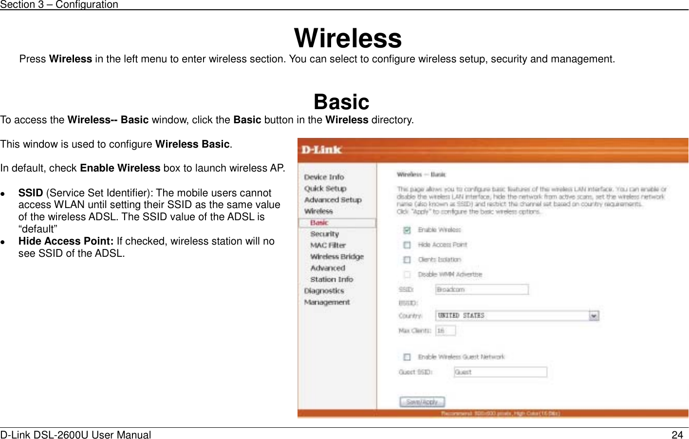 Section 3 – Configuration   D-Link DSL-2600U User Manual                            24 Wireless Press Wireless in the left menu to enter wireless section. You can select to configure wireless setup, security and management.   Basic To access the Wireless-- Basic window, click the Basic button in the Wireless directory.  This window is used to configure Wireless Basic.  In default, check Enable Wireless box to launch wireless AP. z SSID (Service Set Identifier): The mobile users cannot access WLAN until setting their SSID as the same value of the wireless ADSL. The SSID value of the ADSL is “default” z Hide Access Point: If checked, wireless station will no see SSID of the ADSL.  