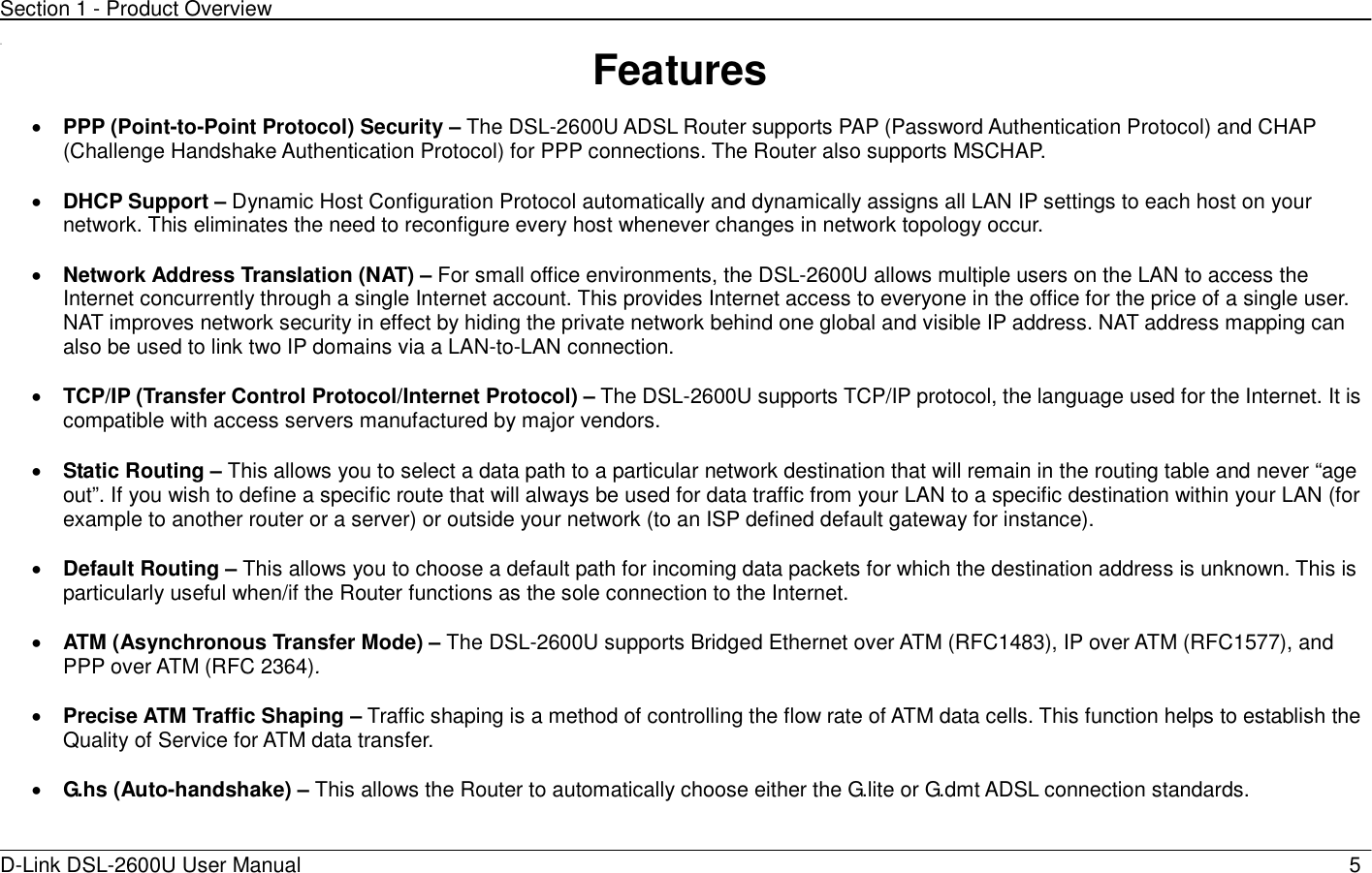 Section 1 - Product Overview  D-Link DSL-2600U User Manual                            5 11  Features  • PPP (Point-to-Point Protocol) Security – The DSL-2600U ADSL Router supports PAP (Password Authentication Protocol) and CHAP (Challenge Handshake Authentication Protocol) for PPP connections. The Router also supports MSCHAP.  • DHCP Support – Dynamic Host Configuration Protocol automatically and dynamically assigns all LAN IP settings to each host on your network. This eliminates the need to reconfigure every host whenever changes in network topology occur.  • Network Address Translation (NAT) – For small office environments, the DSL-2600U allows multiple users on the LAN to access the Internet concurrently through a single Internet account. This provides Internet access to everyone in the office for the price of a single user. NAT improves network security in effect by hiding the private network behind one global and visible IP address. NAT address mapping can also be used to link two IP domains via a LAN-to-LAN connection.  • TCP/IP (Transfer Control Protocol/Internet Protocol) – The DSL-2600U supports TCP/IP protocol, the language used for the Internet. It is compatible with access servers manufactured by major vendors.  • Static Routing – This allows you to select a data path to a particular network destination that will remain in the routing table and never “age out”. If you wish to define a specific route that will always be used for data traffic from your LAN to a specific destination within your LAN (for example to another router or a server) or outside your network (to an ISP defined default gateway for instance).      • Default Routing – This allows you to choose a default path for incoming data packets for which the destination address is unknown. This is particularly useful when/if the Router functions as the sole connection to the Internet.  • ATM (Asynchronous Transfer Mode) – The DSL-2600U supports Bridged Ethernet over ATM (RFC1483), IP over ATM (RFC1577), and PPP over ATM (RFC 2364).   • Precise ATM Traffic Shaping – Traffic shaping is a method of controlling the flow rate of ATM data cells. This function helps to establish the Quality of Service for ATM data transfer.  • G.hs (Auto-handshake) – This allows the Router to automatically choose either the G.lite or G.dmt ADSL connection standards.    