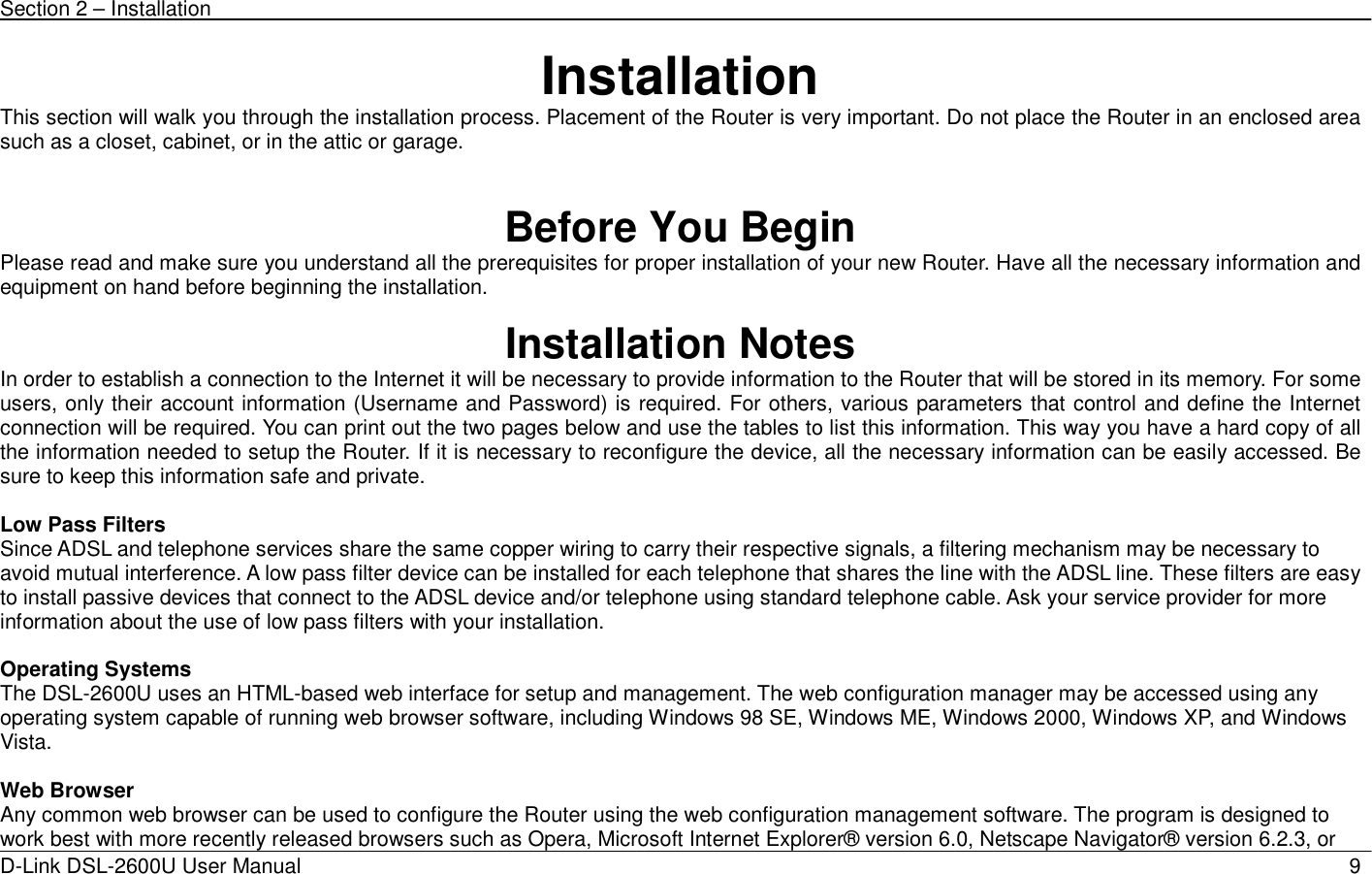 Section 2 – Installation   D-Link DSL-2600U User Manual                            9Installation This section will walk you through the installation process. Placement of the Router is very important. Do not place the Router in an enclosed area such as a closet, cabinet, or in the attic or garage.   Before You Begin Please read and make sure you understand all the prerequisites for proper installation of your new Router. Have all the necessary information and equipment on hand before beginning the installation.  Installation Notes In order to establish a connection to the Internet it will be necessary to provide information to the Router that will be stored in its memory. For some users, only their account information (Username and Password) is required. For others, various parameters that control and define the Internet connection will be required. You can print out the two pages below and use the tables to list this information. This way you have a hard copy of all the information needed to setup the Router. If it is necessary to reconfigure the device, all the necessary information can be easily accessed. Be sure to keep this information safe and private.  Low Pass Filters Since ADSL and telephone services share the same copper wiring to carry their respective signals, a filtering mechanism may be necessary to avoid mutual interference. A low pass filter device can be installed for each telephone that shares the line with the ADSL line. These filters are easy to install passive devices that connect to the ADSL device and/or telephone using standard telephone cable. Ask your service provider for more information about the use of low pass filters with your installation.    Operating Systems The DSL-2600U uses an HTML-based web interface for setup and management. The web configuration manager may be accessed using any operating system capable of running web browser software, including Windows 98 SE, Windows ME, Windows 2000, Windows XP, and Windows Vista.   Web Browser Any common web browser can be used to configure the Router using the web configuration management software. The program is designed to work best with more recently released browsers such as Opera, Microsoft Internet Explorer® version 6.0, Netscape Navigator® version 6.2.3, or 