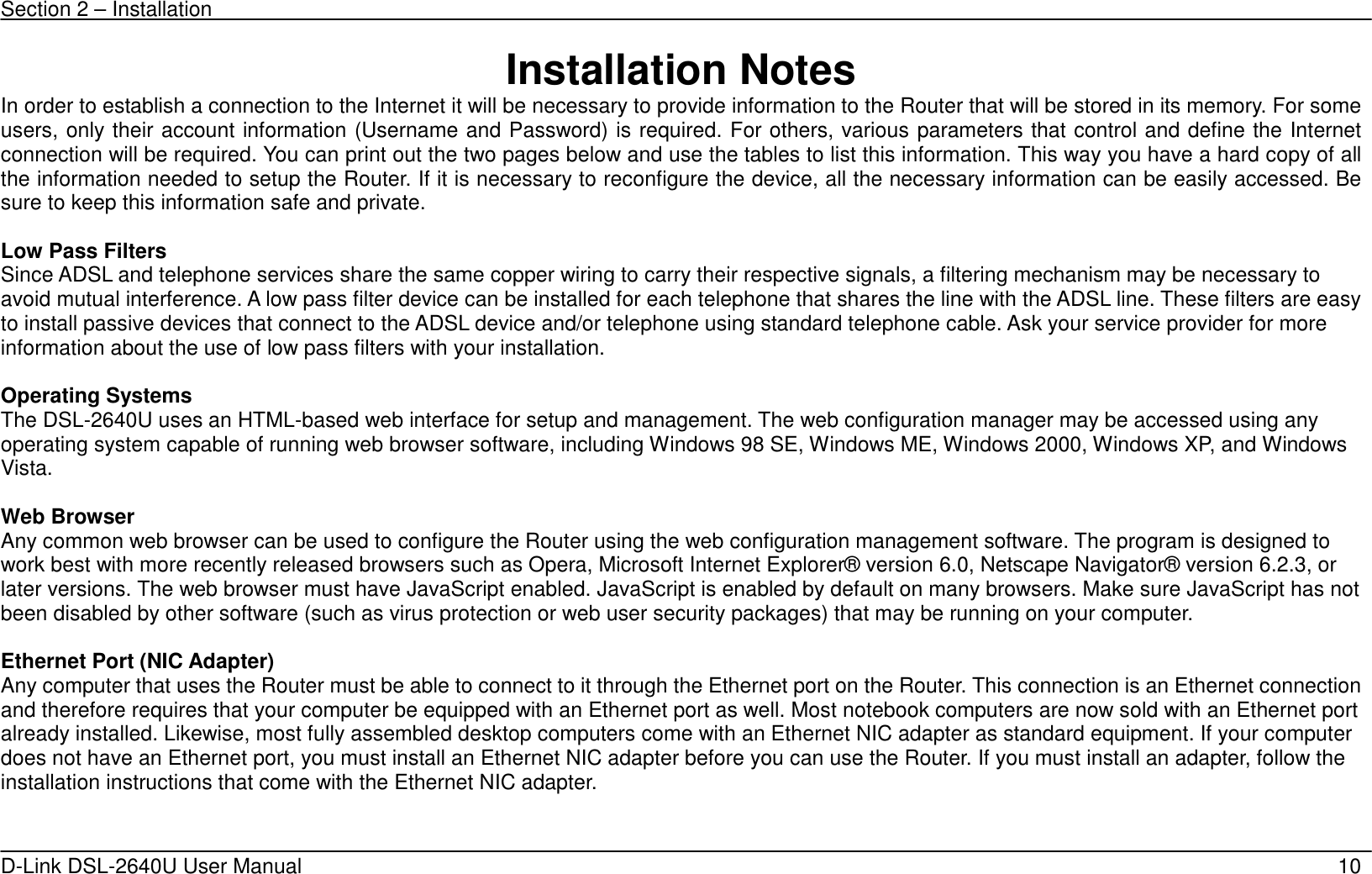 Section 2 – Installation   D-Link DSL-2640U User Manual    10 Installation Notes In order to establish a connection to the Internet it will be necessary to provide information to the Router that will be stored in its memory. For some users, only their account information (Username and Password) is required. For others, various parameters that control and define the Internet connection will be required. You can print out the two pages below and use the tables to list this information. This way you have a hard copy of all the information needed to setup the Router. If it is necessary to reconfigure the device, all the necessary information can be easily accessed. Be sure to keep this information safe and private.  Low Pass Filters Since ADSL and telephone services share the same copper wiring to carry their respective signals, a filtering mechanism may be necessary to avoid mutual interference. A low pass filter device can be installed for each telephone that shares the line with the ADSL line. These filters are easy to install passive devices that connect to the ADSL device and/or telephone using standard telephone cable. Ask your service provider for more information about the use of low pass filters with your installation.    Operating Systems The DSL-2640U uses an HTML-based web interface for setup and management. The web configuration manager may be accessed using any operating system capable of running web browser software, including Windows 98 SE, Windows ME, Windows 2000, Windows XP, and Windows Vista.   Web Browser Any common web browser can be used to configure the Router using the web configuration management software. The program is designed to work best with more recently released browsers such as Opera, Microsoft Internet Explorer® version 6.0, Netscape Navigator® version 6.2.3, or later versions. The web browser must have JavaScript enabled. JavaScript is enabled by default on many browsers. Make sure JavaScript has not been disabled by other software (such as virus protection or web user security packages) that may be running on your computer.  Ethernet Port (NIC Adapter) Any computer that uses the Router must be able to connect to it through the Ethernet port on the Router. This connection is an Ethernet connection and therefore requires that your computer be equipped with an Ethernet port as well. Most notebook computers are now sold with an Ethernet port already installed. Likewise, most fully assembled desktop computers come with an Ethernet NIC adapter as standard equipment. If your computer does not have an Ethernet port, you must install an Ethernet NIC adapter before you can use the Router. If you must install an adapter, follow the installation instructions that come with the Ethernet NIC adapter.     