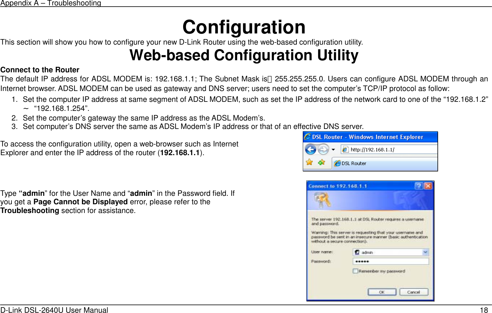 Appendix A – Troubleshooting   D-Link DSL-2640U User Manual    18 Configuration This section will show you how to configure your new D-Link Router using the web-based configuration utility. Web-based Configuration Utility Connect to the Router   The default IP address for ADSL MODEM is: 192.168.1.1; The Subnet Mask is：255.255.255.0. Users can configure ADSL MODEM through an Internet browser. ADSL MODEM can be used as gateway and DNS server; users need to set the computer’s TCP/IP protocol as follow: 1.  Set the computer IP address at same segment of ADSL MODEM, such as set the IP address of the network card to one of the “192.168.1.2”∼ “192.168.1.254”. 2.  Set the computer’s gateway the same IP address as the ADSL Modem’s. 3.  Set computer’s DNS server the same as ADSL Modem’s IP address or that of an effective DNS server.  To access the configuration utility, open a web-browser such as Internet Explorer and enter the IP address of the router (192.168.1.1).      Type “admin” for the User Name and “admin” in the Password field. If you get a Page Cannot be Displayed error, please refer to the Troubleshooting section for assistance.  