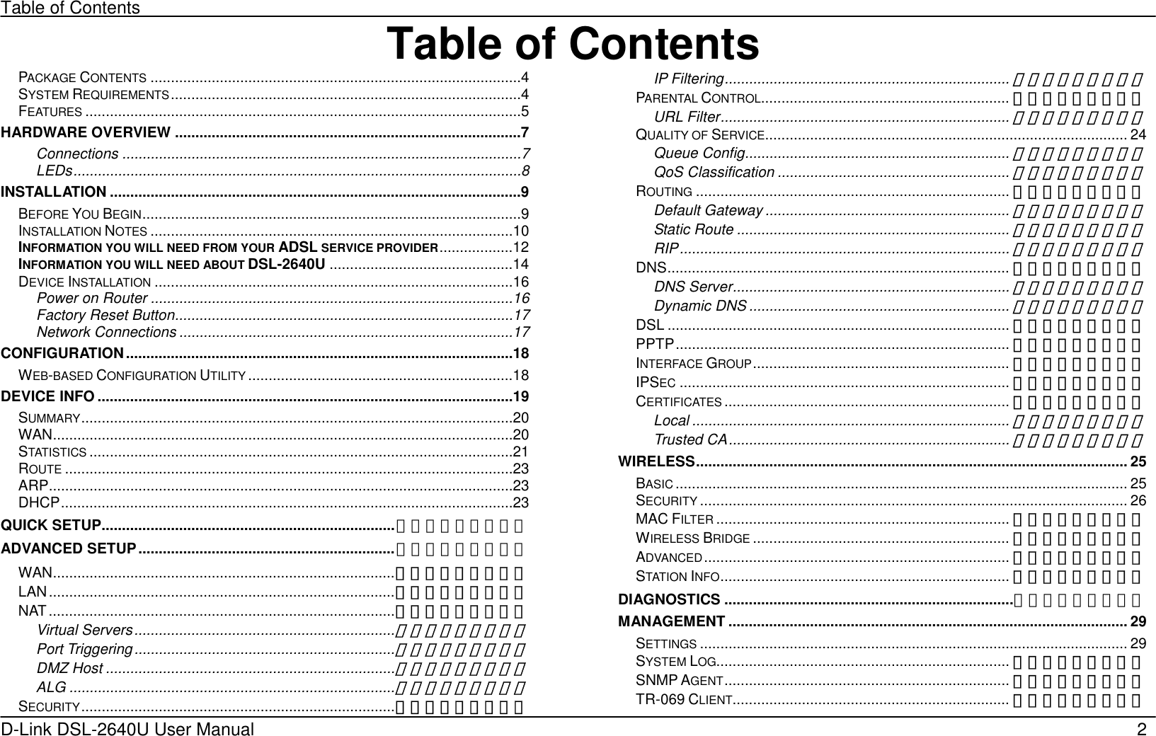 Table of Contents D-Link DSL-2640U User Manual    2Table of ContentsPACKAGE CONTENTS ...........................................................................................4 SYSTEM REQUIREMENTS......................................................................................4 FEATURES ...........................................................................................................5 HARDWARE OVERVIEW .....................................................................................7 Connections ..................................................................................................7 LEDs..............................................................................................................8 INSTALLATION .....................................................................................................9 BEFORE YOU BEGIN.............................................................................................9 INSTALLATION NOTES .........................................................................................10 INFORMATION YOU WILL NEED FROM YOUR ADSL SERVICE PROVIDER..................12 INFORMATION YOU WILL NEED ABOUT DSL-2640U .............................................14 DEVICE INSTALLATION ........................................................................................16 Power on Router .........................................................................................16 Factory Reset Button...................................................................................17 Network Connections ..................................................................................17 CONFIGURATION...............................................................................................18 WEB-BASED CONFIGURATION UTILITY .................................................................18 DEVICE INFO ......................................................................................................19 SUMMARY..........................................................................................................20 WAN.................................................................................................................20 STATISTICS ........................................................................................................21 ROUTE ..............................................................................................................23 ARP..................................................................................................................23 DHCP...............................................................................................................23 QUICK SETUP........................................................................错误！未定义书签。 ADVANCED SETUP...............................................................错误！未定义书签。 WAN....................................................................................错误！未定义书签。 LAN.....................................................................................错误！未定义书签。 NAT.....................................................................................错误！未定义书签。 Virtual Servers................................................................错误！未定义书签。 Port Triggering ................................................................错误！未定义书签。 DMZ Host .......................................................................错误！未定义书签。 ALG ................................................................................错误！未定义书签。 SECURITY.............................................................................错误！未定义书签。 IP Filtering......................................................................错误！未定义书签。 PARENTAL CONTROL............................................................. 错误！未定义书签。 URL Filter.......................................................................错误！未定义书签。 QUALITY OF SERVICE......................................................................................... 24 Queue Config.................................................................错误！未定义书签。 QoS Classification .........................................................错误！未定义书签。 ROUTING ............................................................................. 错误！未定义书签。 Default Gateway ............................................................错误！未定义书签。 Static Route ...................................................................错误！未定义书签。 RIP.................................................................................错误！未定义书签。 DNS.................................................................................... 错误！未定义书签。 DNS Server....................................................................错误！未定义书签。 Dynamic DNS ................................................................错误！未定义书签。 DSL .................................................................................... 错误！未定义书签。 PPTP.................................................................................. 错误！未定义书签。 INTERFACE GROUP............................................................... 错误！未定义书签。 IPSEC ................................................................................. 错误！未定义书签。 CERTIFICATES ...................................................................... 错误！未定义书签。 Local ..............................................................................错误！未定义书签。 Trusted CA.....................................................................错误！未定义书签。 WIRELESS.......................................................................................................... 25 BASIC ............................................................................................................... 25 SECURITY ......................................................................................................... 26 MAC FILTER ........................................................................ 错误！未定义书签。 WIRELESS BRIDGE ............................................................... 错误！未定义书签。 ADVANCED........................................................................... 错误！未定义书签。 STATION INFO....................................................................... 错误！未定义书签。 DIAGNOSTICS .......................................................................错误！未定义书签。 MANAGEMENT .................................................................................................. 29 SETTINGS ......................................................................................................... 29 SYSTEM LOG........................................................................ 错误！未定义书签。 SNMP AGENT...................................................................... 错误！未定义书签。 TR-069 CLIENT.................................................................... 错误！未定义书签。 