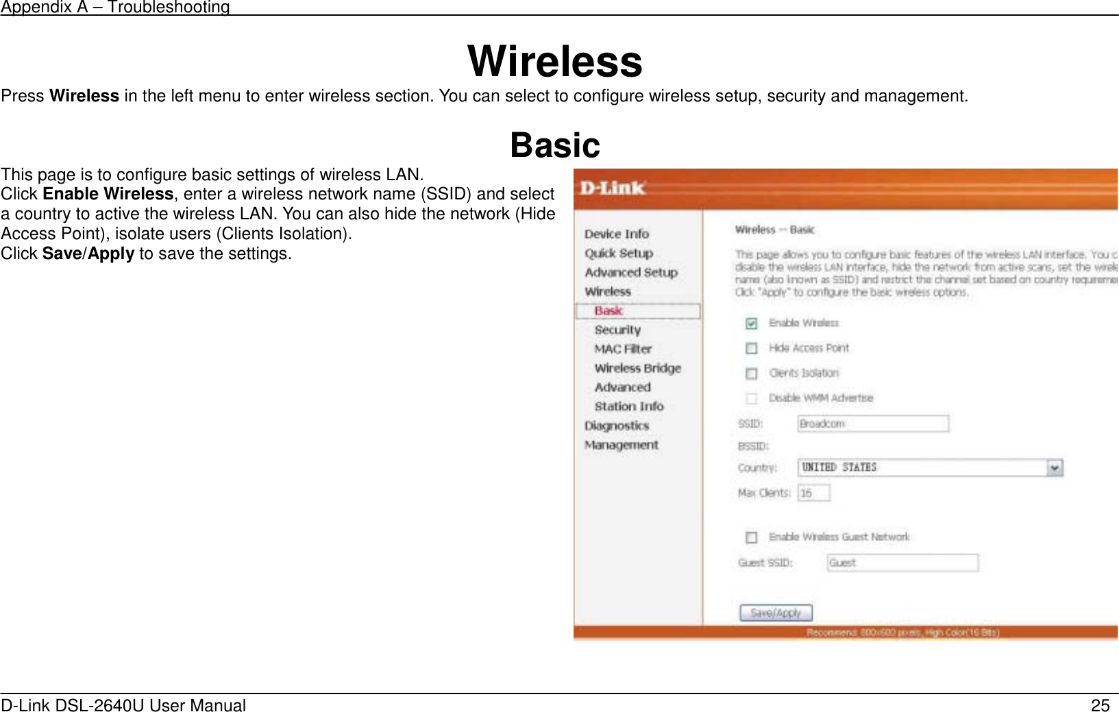 Appendix A – Troubleshooting   D-Link DSL-2640U User Manual    25 Wireless Press Wireless in the left menu to enter wireless section. You can select to configure wireless setup, security and management.  Basic This page is to configure basic settings of wireless LAN. Click Enable Wireless, enter a wireless network name (SSID) and select a country to active the wireless LAN. You can also hide the network (Hide Access Point), isolate users (Clients Isolation). Click Save/Apply to save the settings.    