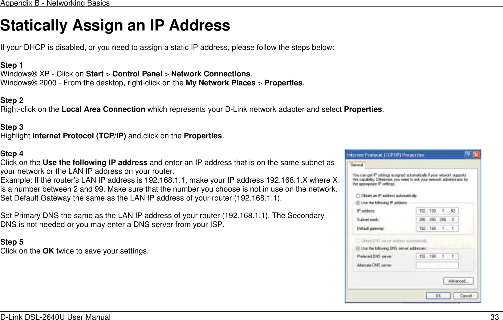 Appendix B - Networking Basics   D-Link DSL-2640U User Manual    33 Statically Assign an IP Address  If your DHCP is disabled, or you need to assign a static IP address, please follow the steps below:  Step 1 Windows® XP - Click on Start &gt; Control Panel &gt; Network Connections. Windows® 2000 - From the desktop, right-click on the My Network Places &gt; Properties.  Step 2 Right-click on the Local Area Connection which represents your D-Link network adapter and select Properties.  Step 3 Highlight Internet Protocol (TCP/IP) and click on the Properties.  Step 4 Click on the Use the following IP address and enter an IP address that is on the same subnet as your network or the LAN IP address on your router. Example: If the router’s LAN IP address is 192.168.1.1, make your IP address 192.168.1.X where X is a number between 2 and 99. Make sure that the number you choose is not in use on the network. Set Default Gateway the same as the LAN IP address of your router (192.168.1.1).  Set Primary DNS the same as the LAN IP address of your router (192.168.1.1). The Secondary DNS is not needed or you may enter a DNS server from your ISP.  Step 5 Click on the OK twice to save your settings.   