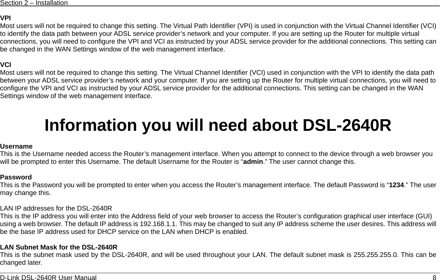 Section 2 – Installation   D-Link DSL-2640R User Manual                            8VPI Most users will not be required to change this setting. The Virtual Path Identifier (VPI) is used in conjunction with the Virtual Channel Identifier (VCI) to identify the data path between your ADSL service provider’s network and your computer. If you are setting up the Router for multiple virtual connections, you will need to configure the VPI and VCI as instructed by your ADSL service provider for the additional connections. This setting can be changed in the WAN Settings window of the web management interface.    VCI Most users will not be required to change this setting. The Virtual Channel Identifier (VCI) used in conjunction with the VPI to identify the data path between your ADSL service provider’s network and your computer. If you are setting up the Router for multiple virtual connections, you will need to configure the VPI and VCI as instructed by your ADSL service provider for the additional connections. This setting can be changed in the WAN Settings window of the web management interface.     Information you will need about DSL-2640R  Username  This is the Username needed access the Router’s management interface. When you attempt to connect to the device through a web browser you will be prompted to enter this Username. The default Username for the Router is “admin.” The user cannot change this.    Password This is the Password you will be prompted to enter when you access the Router’s management interface. The default Password is “1234.” The user may change this.    LAN IP addresses for the DSL-2640R This is the IP address you will enter into the Address field of your web browser to access the Router’s configuration graphical user interface (GUI) using a web browser. The default IP address is 192.168.1.1. This may be changed to suit any IP address scheme the user desires. This address will be the base IP address used for DHCP service on the LAN when DHCP is enabled.    LAN Subnet Mask for the DSL-2640R This is the subnet mask used by the DSL-2640R, and will be used throughout your LAN. The default subnet mask is 255.255.255.0. This can be changed later.   