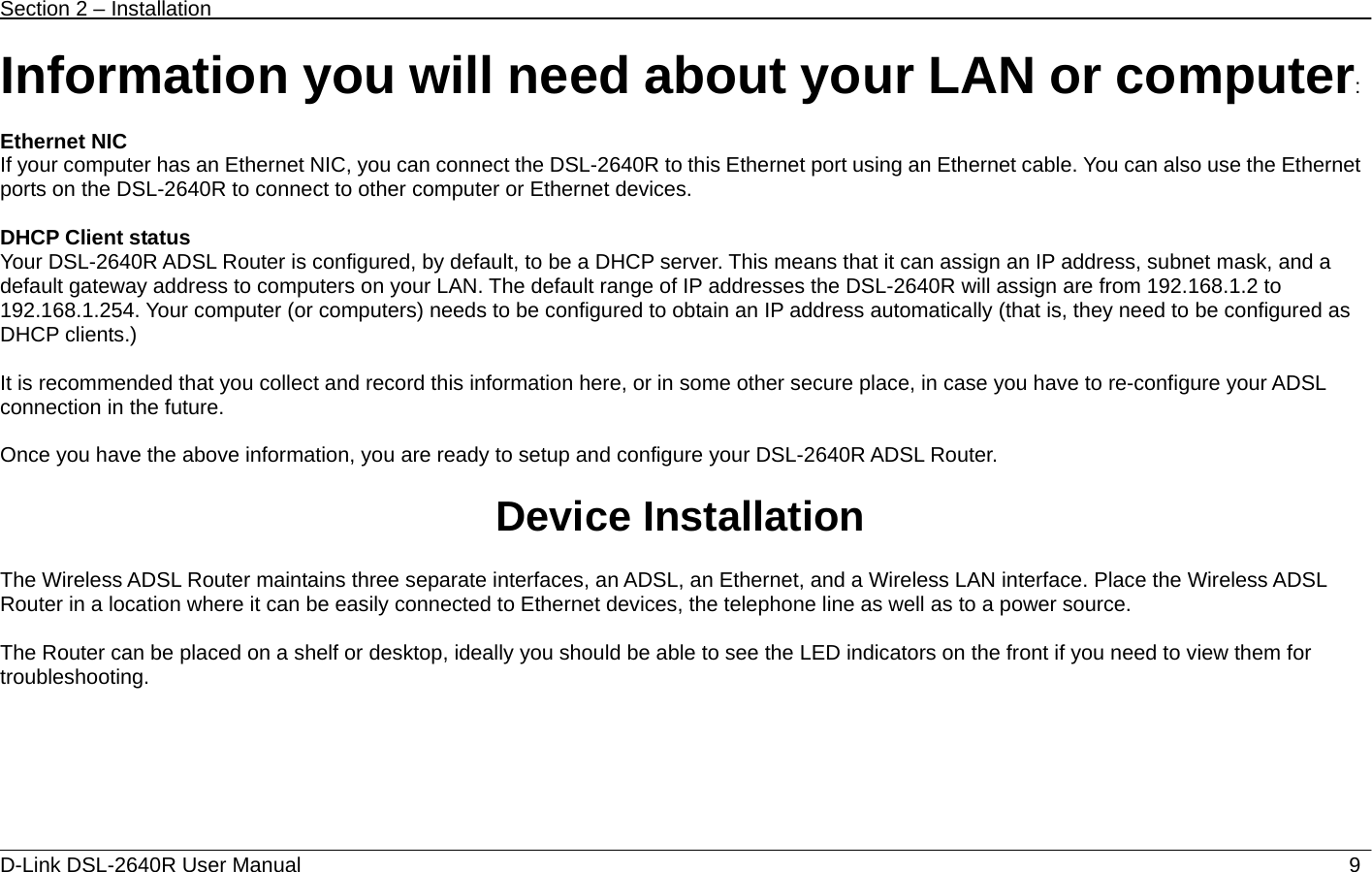 Section 2 – Installation   D-Link DSL-2640R User Manual                            9Information you will need about your LAN or computer:  Ethernet NIC If your computer has an Ethernet NIC, you can connect the DSL-2640R to this Ethernet port using an Ethernet cable. You can also use the Ethernet ports on the DSL-2640R to connect to other computer or Ethernet devices.  DHCP Client status Your DSL-2640R ADSL Router is configured, by default, to be a DHCP server. This means that it can assign an IP address, subnet mask, and a default gateway address to computers on your LAN. The default range of IP addresses the DSL-2640R will assign are from 192.168.1.2 to 192.168.1.254. Your computer (or computers) needs to be configured to obtain an IP address automatically (that is, they need to be configured as DHCP clients.)      It is recommended that you collect and record this information here, or in some other secure place, in case you have to re-configure your ADSL connection in the future.  Once you have the above information, you are ready to setup and configure your DSL-2640R ADSL Router.  Device Installation  The Wireless ADSL Router maintains three separate interfaces, an ADSL, an Ethernet, and a Wireless LAN interface. Place the Wireless ADSL Router in a location where it can be easily connected to Ethernet devices, the telephone line as well as to a power source.  The Router can be placed on a shelf or desktop, ideally you should be able to see the LED indicators on the front if you need to view them for troubleshooting.       