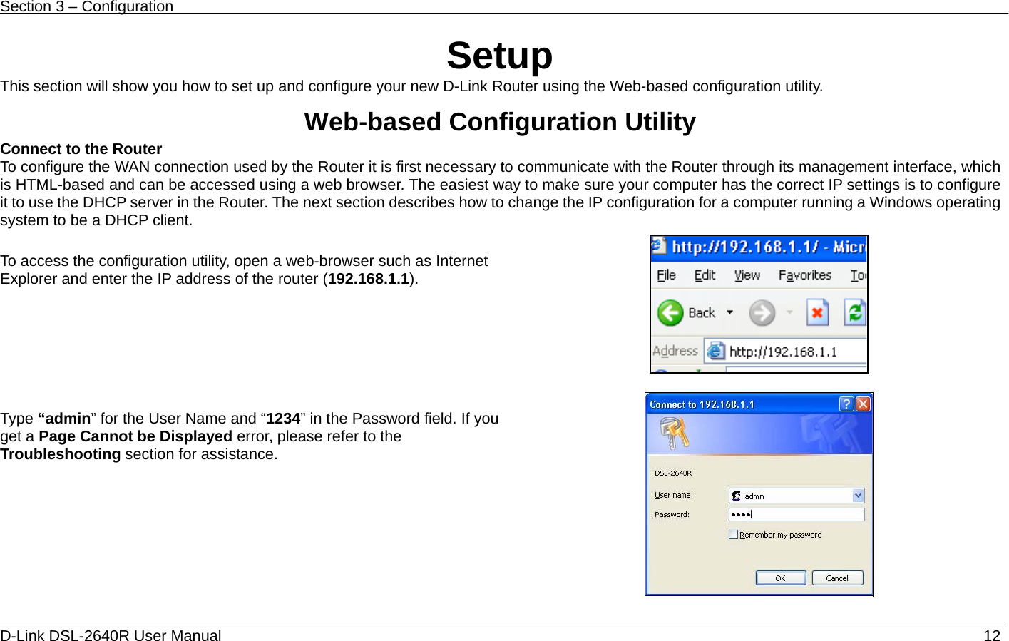 Section 3 – Configuration   D-Link DSL-2640R User Manual                           12Setup This section will show you how to set up and configure your new D-Link Router using the Web-based configuration utility.  Web-based Configuration Utility Connect to the Router   To configure the WAN connection used by the Router it is first necessary to communicate with the Router through its management interface, which is HTML-based and can be accessed using a web browser. The easiest way to make sure your computer has the correct IP settings is to configure it to use the DHCP server in the Router. The next section describes how to change the IP configuration for a computer running a Windows operating system to be a DHCP client.  To access the configuration utility, open a web-browser such as Internet Explorer and enter the IP address of the router (192.168.1.1).      Type “admin” for the User Name and “1234” in the Password field. If you get a Page Cannot be Displayed error, please refer to the Troubleshooting section for assistance.  