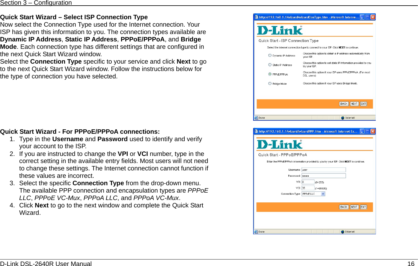 Section 3 – Configuration   D-Link DSL-2640R User Manual                           16Quick Start Wizard – Select ISP Connection Type Now select the Connection Type used for the Internet connection. Your ISP has given this information to you. The connection types available are Dynamic IP Address, Static IP Address, PPPoE/PPPoA, and Bridge Mode. Each connection type has different settings that are configured in the next Quick Start Wizard window. Select the Connection Type specific to your service and click Next to go to the next Quick Start Wizard window. Follow the instructions below for the type of connection you have selected.    Quick Start Wizard - For PPPoE/PPPoA connections:   1. Type in the Username and Password used to identify and verify your account to the ISP.   2.  If you are instructed to change the VPI or VCI number, type in the correct setting in the available entry fields. Most users will not need to change these settings. The Internet connection cannot function if these values are incorrect. 3. Select the specific Connection Type from the drop-down menu. The available PPP connection and encapsulation types are PPPoE LLC, PPPoE VC-Mux, PPPoA LLC, and PPPoA VC-Mux. 4. Click Next to go to the next window and complete the Quick Start Wizard.  