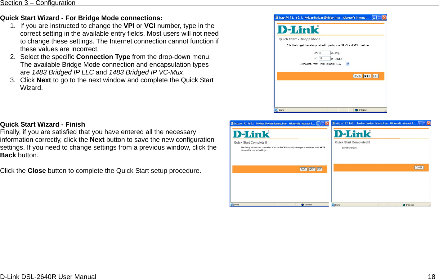 Section 3 – Configuration   D-Link DSL-2640R User Manual                           18Quick Start Wizard - For Bridge Mode connections: 1.  If you are instructed to change the VPI or VCI number, type in the correct setting in the available entry fields. Most users will not need to change these settings. The Internet connection cannot function if these values are incorrect. 2. Select the specific Connection Type from the drop-down menu. The available Bridge Mode connection and encapsulation types are 1483 Bridged IP LLC and 1483 Bridged IP VC-Mux. 3. Click Next to go to the next window and complete the Quick Start Wizard.      Quick Start Wizard - Finish   Finally, if you are satisfied that you have entered all the necessary information correctly, click the Next button to save the new configuration settings. If you need to change settings from a previous window, click the Back button.  Click the Close button to complete the Quick Start setup procedure.    