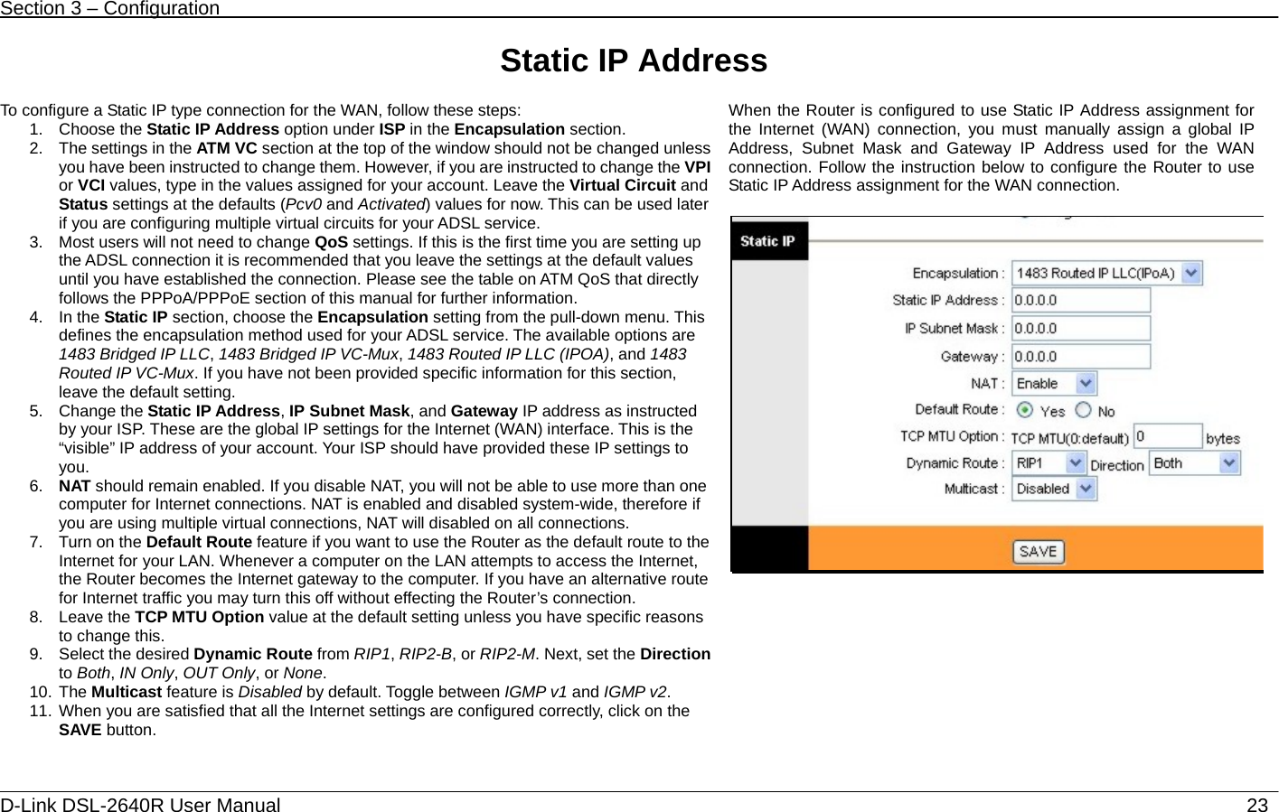 Section 3 – Configuration   D-Link DSL-2640R User Manual                           23Static IP Address  To configure a Static IP type connection for the WAN, follow these steps: 1. Choose the Static IP Address option under ISP in the Encapsulation section. 2.  The settings in the ATM VC section at the top of the window should not be changed unless you have been instructed to change them. However, if you are instructed to change the VPI or VCI values, type in the values assigned for your account. Leave the Virtual Circuit and Status settings at the defaults (Pcv0 and Activated) values for now. This can be used later if you are configuring multiple virtual circuits for your ADSL service. 3.  Most users will not need to change QoS settings. If this is the first time you are setting up the ADSL connection it is recommended that you leave the settings at the default values until you have established the connection. Please see the table on ATM QoS that directly follows the PPPoA/PPPoE section of this manual for further information. 4. In the Static IP section, choose the Encapsulation setting from the pull-down menu. This defines the encapsulation method used for your ADSL service. The available options are 1483 Bridged IP LLC, 1483 Bridged IP VC-Mux, 1483 Routed IP LLC (IPOA), and 1483 Routed IP VC-Mux. If you have not been provided specific information for this section, leave the default setting. 5. Change the Static IP Address, IP Subnet Mask, and Gateway IP address as instructed by your ISP. These are the global IP settings for the Internet (WAN) interface. This is the “visible” IP address of your account. Your ISP should have provided these IP settings to you. 6.  NAT should remain enabled. If you disable NAT, you will not be able to use more than one computer for Internet connections. NAT is enabled and disabled system-wide, therefore if you are using multiple virtual connections, NAT will disabled on all connections. 7.  Turn on the Default Route feature if you want to use the Router as the default route to the Internet for your LAN. Whenever a computer on the LAN attempts to access the Internet, the Router becomes the Internet gateway to the computer. If you have an alternative route for Internet traffic you may turn this off without effecting the Router’s connection.   8. Leave the TCP MTU Option value at the default setting unless you have specific reasons to change this.   9.  Select the desired Dynamic Route from RIP1, RIP2-B, or RIP2-M. Next, set the Direction to Both, IN Only, OUT Only, or None.  10. The Multicast feature is Disabled by default. Toggle between IGMP v1 and IGMP v2.  11. When you are satisfied that all the Internet settings are configured correctly, click on the SAVE button. When the Router is configured to use Static IP Address assignment for the Internet (WAN) connection, you must manually assign a global IP Address, Subnet Mask and Gateway IP Address used for the WAN connection. Follow the instruction below to configure the Router to use Static IP Address assignment for the WAN connection.    