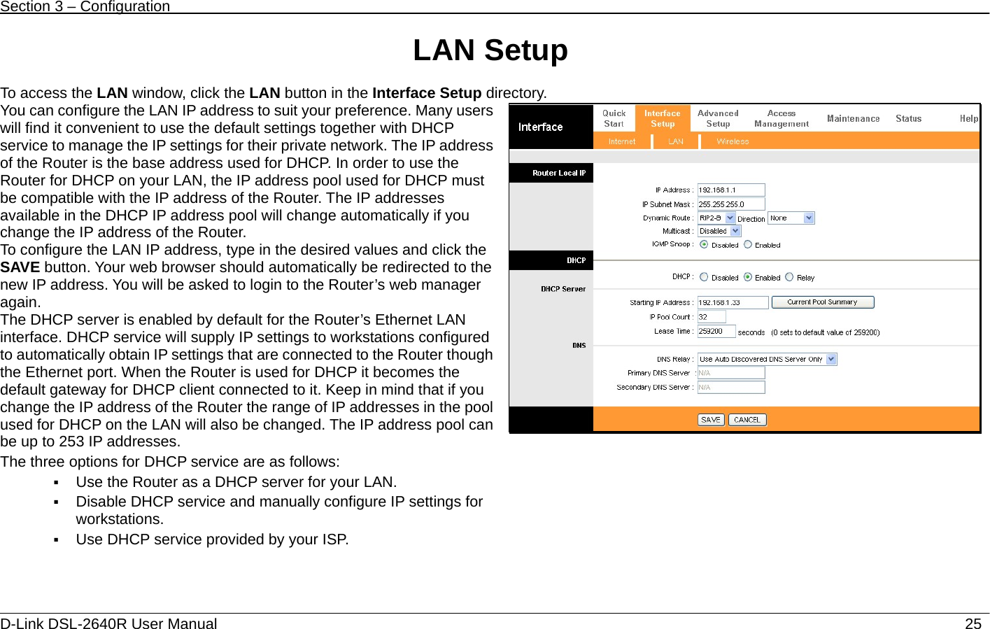 Section 3 – Configuration   D-Link DSL-2640R User Manual                           25LAN Setup  To access the LAN window, click the LAN button in the Interface Setup directory. You can configure the LAN IP address to suit your preference. Many users will find it convenient to use the default settings together with DHCP service to manage the IP settings for their private network. The IP address of the Router is the base address used for DHCP. In order to use the Router for DHCP on your LAN, the IP address pool used for DHCP must be compatible with the IP address of the Router. The IP addresses available in the DHCP IP address pool will change automatically if you change the IP address of the Router.   To configure the LAN IP address, type in the desired values and click the SAVE button. Your web browser should automatically be redirected to the new IP address. You will be asked to login to the Router’s web manager again. The DHCP server is enabled by default for the Router’s Ethernet LAN interface. DHCP service will supply IP settings to workstations configured to automatically obtain IP settings that are connected to the Router though the Ethernet port. When the Router is used for DHCP it becomes the default gateway for DHCP client connected to it. Keep in mind that if you change the IP address of the Router the range of IP addresses in the pool used for DHCP on the LAN will also be changed. The IP address pool can be up to 253 IP addresses. The three options for DHCP service are as follows:    Use the Router as a DHCP server for your LAN.    Disable DHCP service and manually configure IP settings for workstations.  Use DHCP service provided by your ISP.   
