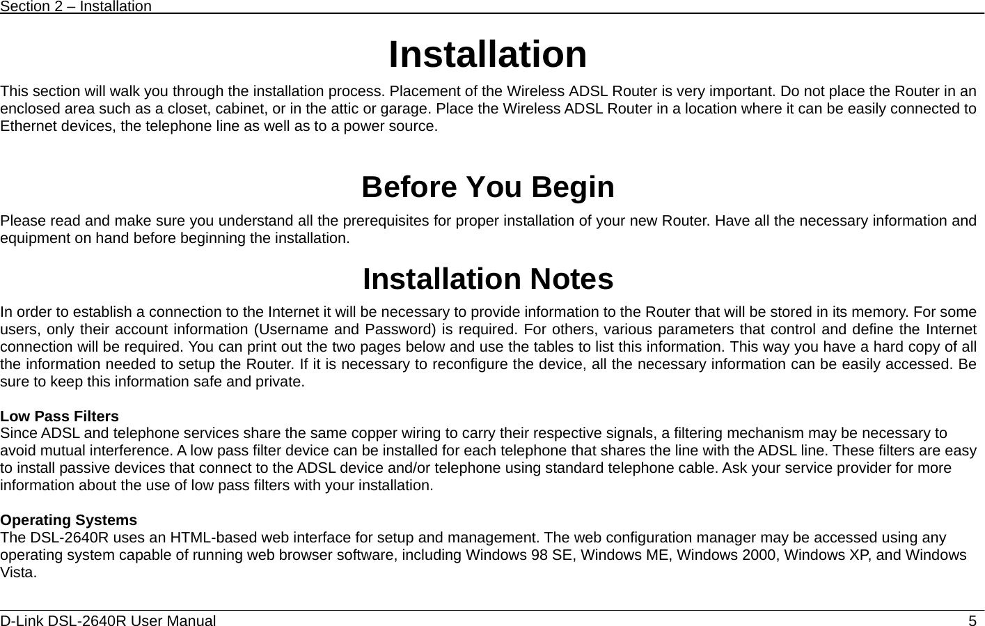 Section 2 – Installation   D-Link DSL-2640R User Manual                            5Installation This section will walk you through the installation process. Placement of the Wireless ADSL Router is very important. Do not place the Router in an enclosed area such as a closet, cabinet, or in the attic or garage. Place the Wireless ADSL Router in a location where it can be easily connected to Ethernet devices, the telephone line as well as to a power source.   Before You Begin Please read and make sure you understand all the prerequisites for proper installation of your new Router. Have all the necessary information and equipment on hand before beginning the installation.  Installation Notes In order to establish a connection to the Internet it will be necessary to provide information to the Router that will be stored in its memory. For some users, only their account information (Username and Password) is required. For others, various parameters that control and define the Internet connection will be required. You can print out the two pages below and use the tables to list this information. This way you have a hard copy of all the information needed to setup the Router. If it is necessary to reconfigure the device, all the necessary information can be easily accessed. Be sure to keep this information safe and private.  Low Pass Filters Since ADSL and telephone services share the same copper wiring to carry their respective signals, a filtering mechanism may be necessary to avoid mutual interference. A low pass filter device can be installed for each telephone that shares the line with the ADSL line. These filters are easy to install passive devices that connect to the ADSL device and/or telephone using standard telephone cable. Ask your service provider for more information about the use of low pass filters with your installation.    Operating Systems The DSL-2640R uses an HTML-based web interface for setup and management. The web configuration manager may be accessed using any operating system capable of running web browser software, including Windows 98 SE, Windows ME, Windows 2000, Windows XP, and Windows Vista.   