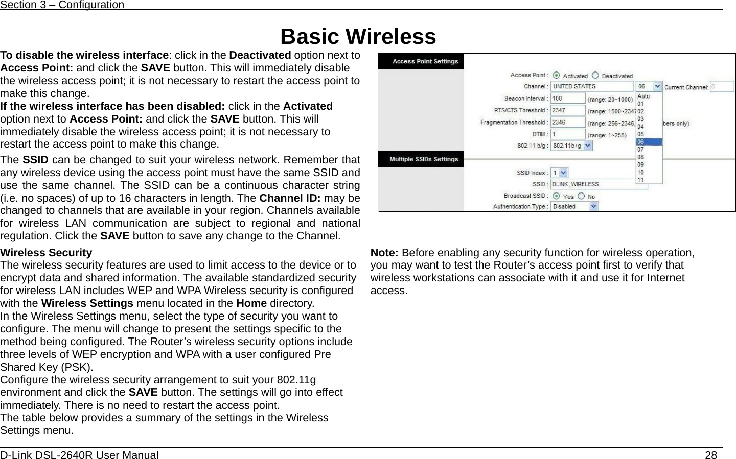 Section 3 – Configuration   D-Link DSL-2640R User Manual                           28Basic Wireless To disable the wireless interface: click in the Deactivated option next to Access Point: and click the SAVE button. This will immediately disable the wireless access point; it is not necessary to restart the access point to make this change.   If the wireless interface has been disabled: click in the Activated option next to Access Point: and click the SAVE button. This will immediately disable the wireless access point; it is not necessary to restart the access point to make this change. The SSID can be changed to suit your wireless network. Remember that any wireless device using the access point must have the same SSID and use the same channel. The SSID can be a continuous character string (i.e. no spaces) of up to 16 characters in length. The Channel ID: may be changed to channels that are available in your region. Channels available for wireless LAN communication are subject to regional and national regulation. Click the SAVE button to save any change to the Channel.  Wireless Security The wireless security features are used to limit access to the device or to encrypt data and shared information. The available standardized security for wireless LAN includes WEP and WPA Wireless security is configured with the Wireless Settings menu located in the Home directory. In the Wireless Settings menu, select the type of security you want to configure. The menu will change to present the settings specific to the method being configured. The Router’s wireless security options include three levels of WEP encryption and WPA with a user configured Pre Shared Key (PSK). Configure the wireless security arrangement to suit your 802.11g environment and click the SAVE button. The settings will go into effect immediately. There is no need to restart the access point. The table below provides a summary of the settings in the Wireless Settings menu. Note: Before enabling any security function for wireless operation, you may want to test the Router’s access point first to verify that wireless workstations can associate with it and use it for Internet access.         