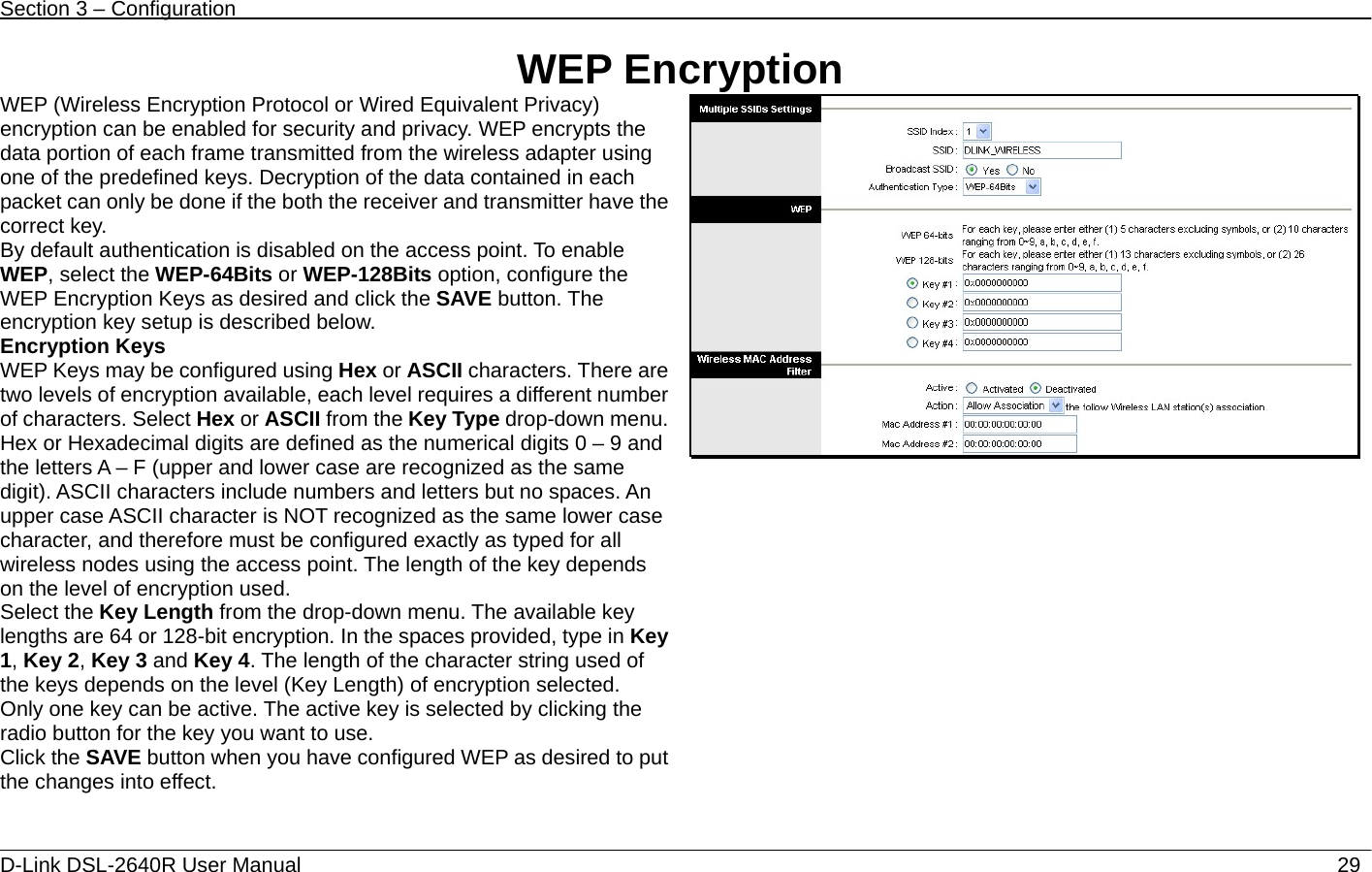 Section 3 – Configuration   D-Link DSL-2640R User Manual                           29WEP Encryption WEP (Wireless Encryption Protocol or Wired Equivalent Privacy) encryption can be enabled for security and privacy. WEP encrypts the data portion of each frame transmitted from the wireless adapter using one of the predefined keys. Decryption of the data contained in each packet can only be done if the both the receiver and transmitter have the correct key.   By default authentication is disabled on the access point. To enable WEP, select the WEP-64Bits or WEP-128Bits option, configure the WEP Encryption Keys as desired and click the SAVE button. The encryption key setup is described below. Encryption Keys WEP Keys may be configured using Hex or ASCII characters. There are two levels of encryption available, each level requires a different number of characters. Select Hex or ASCII from the Key Type drop-down menu. Hex or Hexadecimal digits are defined as the numerical digits 0 – 9 and the letters A – F (upper and lower case are recognized as the same digit). ASCII characters include numbers and letters but no spaces. An upper case ASCII character is NOT recognized as the same lower case character, and therefore must be configured exactly as typed for all wireless nodes using the access point. The length of the key depends on the level of encryption used. Select the Key Length from the drop-down menu. The available key lengths are 64 or 128-bit encryption. In the spaces provided, type in Key 1, Key 2, Key 3 and Key 4. The length of the character string used of the keys depends on the level (Key Length) of encryption selected.   Only one key can be active. The active key is selected by clicking the radio button for the key you want to use. Click the SAVE button when you have configured WEP as desired to put the changes into effect. 