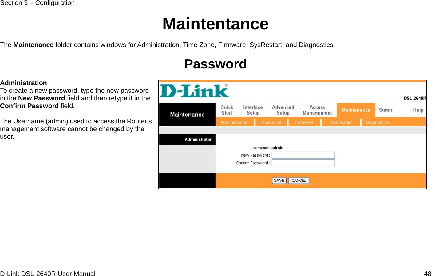 Section 3 – Configuration   D-Link DSL-2640R User Manual                           48Maintentance  The Maintenance folder contains windows for Administration, Time Zone, Firmware, SysRestart, and Diagnostics.  Password  Administration To create a new password, type the new password in the New Password field and then retype it in the Confirm Password field.  The Username (admin) used to access the Router’s management software cannot be changed by the user.   