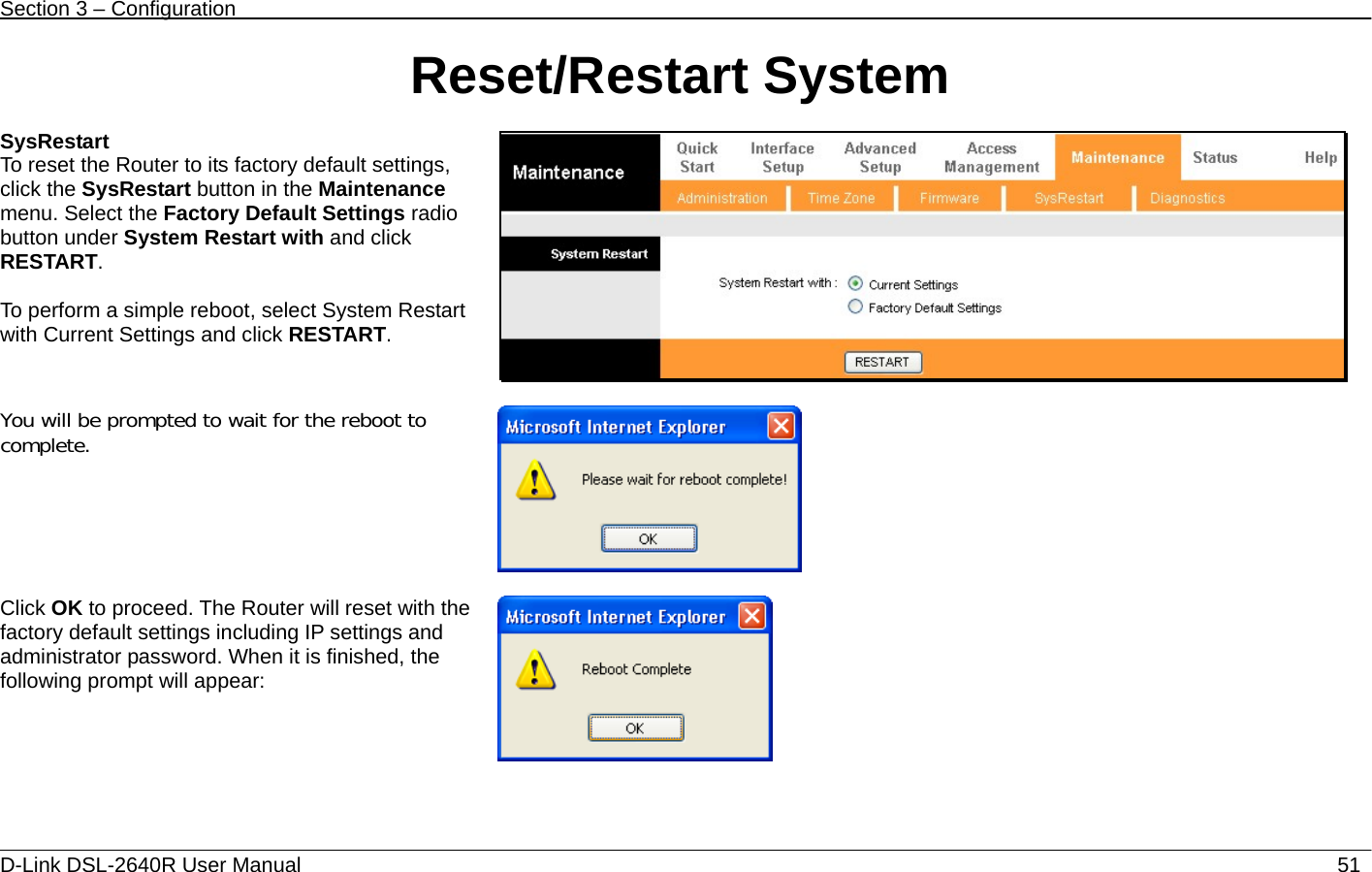 Section 3 – Configuration   D-Link DSL-2640R User Manual                           51Reset/Restart System  SysRestart To reset the Router to its factory default settings, click the SysRestart button in the Maintenance menu. Select the Factory Default Settings radio button under System Restart with and click RESTART.  To perform a simple reboot, select System Restart with Current Settings and click RESTART.    You will be prompted to wait for the reboot to complete.    Click OK to proceed. The Router will reset with the factory default settings including IP settings and administrator password. When it is finished, the following prompt will appear:      