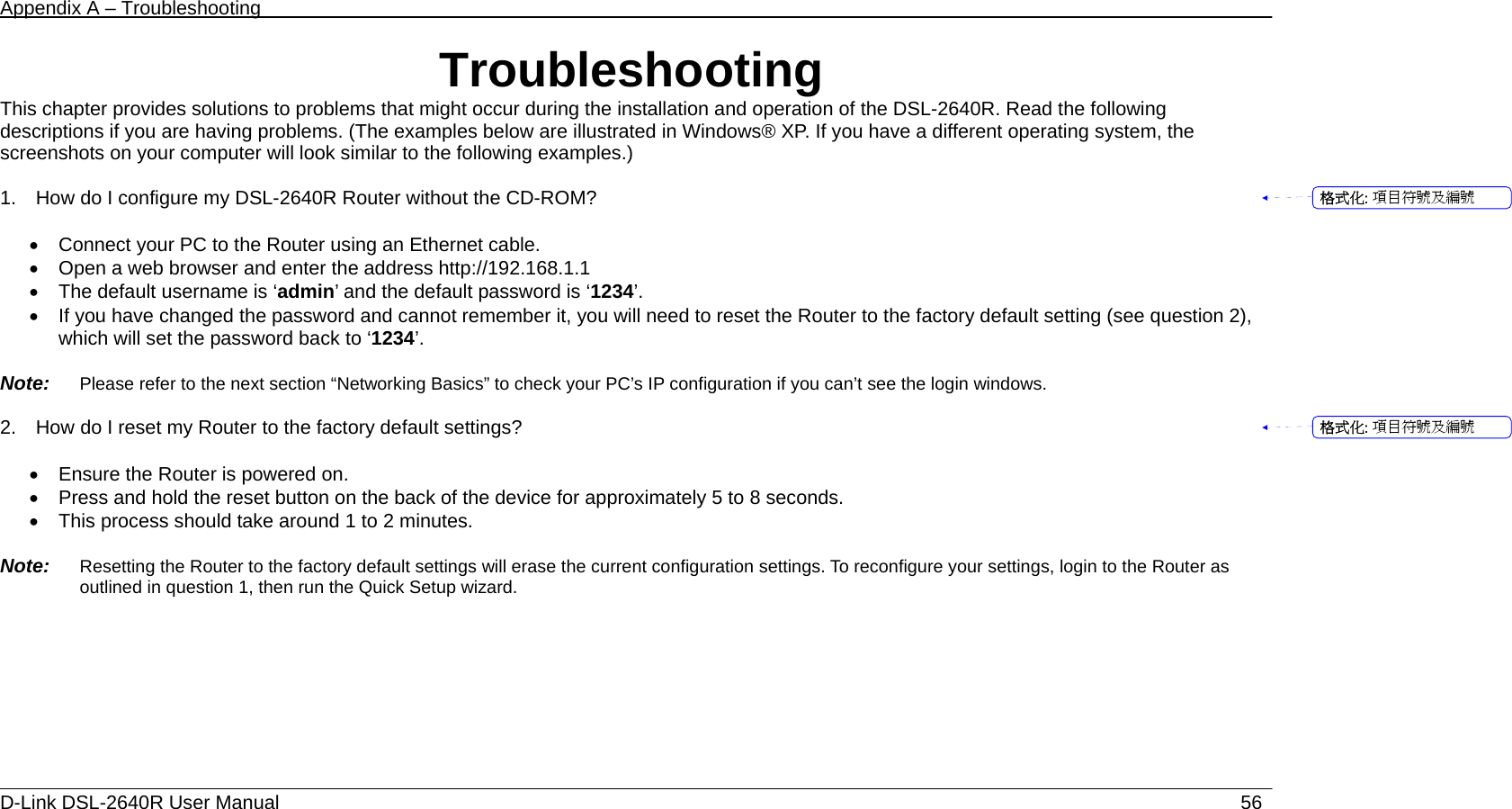 Appendix A – Troubleshooting   D-Link DSL-2640R User Manual                           56Troubleshooting This chapter provides solutions to problems that might occur during the installation and operation of the DSL-2640R. Read the following descriptions if you are having problems. (The examples below are illustrated in Windows® XP. If you have a different operating system, the screenshots on your computer will look similar to the following examples.)  1.    How do I configure my DSL-2640R Router without the CD-ROM?  •  Connect your PC to the Router using an Ethernet cable. •  Open a web browser and enter the address http://192.168.1.1 •  The default username is ‘admin’ and the default password is ‘1234’. •  If you have changed the password and cannot remember it, you will need to reset the Router to the factory default setting (see question 2), which will set the password back to ‘1234’.  Note:   Please refer to the next section “Networking Basics” to check your PC’s IP configuration if you can’t see the login windows.  2.    How do I reset my Router to the factory default settings?  •  Ensure the Router is powered on. •  Press and hold the reset button on the back of the device for approximately 5 to 8 seconds. •  This process should take around 1 to 2 minutes.    Note:   Resetting the Router to the factory default settings will erase the current configuration settings. To reconfigure your settings, login to the Router as outlined in question 1, then run the Quick Setup wizard.         格式化: 項目符號及編號格式化: 項目符號及編號