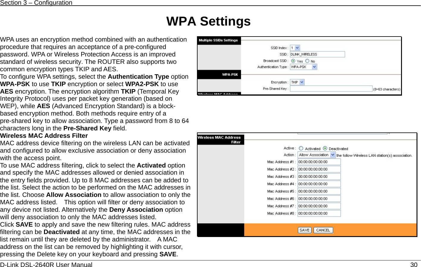 Section 3 – Configuration   D-Link DSL-2640R User Manual                           30WPA Settings  WPA uses an encryption method combined with an authentication procedure that requires an acceptance of a pre-configured password. WPA or Wireless Protection Access is an improved standard of wireless security. The ROUTER also supports two common encryption types TKIP and AES. To configure WPA settings, select the Authentication Type option WPA-PSK to use TKIP encryption or select WPA2-PSK to use AES encryption. The encryption algorithm TKIP (Temporal Key Integrity Protocol) uses per packet key generation (based on WEP), while AES (Advanced Encryption Standard) is a block- based encryption method. Both methods require entry of a pre-shared key to allow association. Type a password from 8 to 64 characters long in the Pre-Shared Key field.  Wireless MAC Address Filter MAC address device filtering on the wireless LAN can be activated and configured to allow exclusive association or deny association with the access point.     To use MAC address filtering, click to select the Activated option and specify the MAC addresses allowed or denied association in the entry fields provided. Up to 8 MAC addresses can be added to the list. Select the action to be performed on the MAC addresses in the list. Choose Allow Association to allow association to only the MAC address listed.    This option will filter or deny association to any device not listed. Alternatively the Deny Association option will deny association to only the MAC addresses listed. Click SAVE to apply and save the new filtering rules. MAC address filtering can be Deactivated at any time, the MAC addresses in the list remain until they are deleted by the administrator.    A MAC address on the list can be removed by highlighting it with cursor, pressing the Delete key on your keyboard and pressing SAVE. 