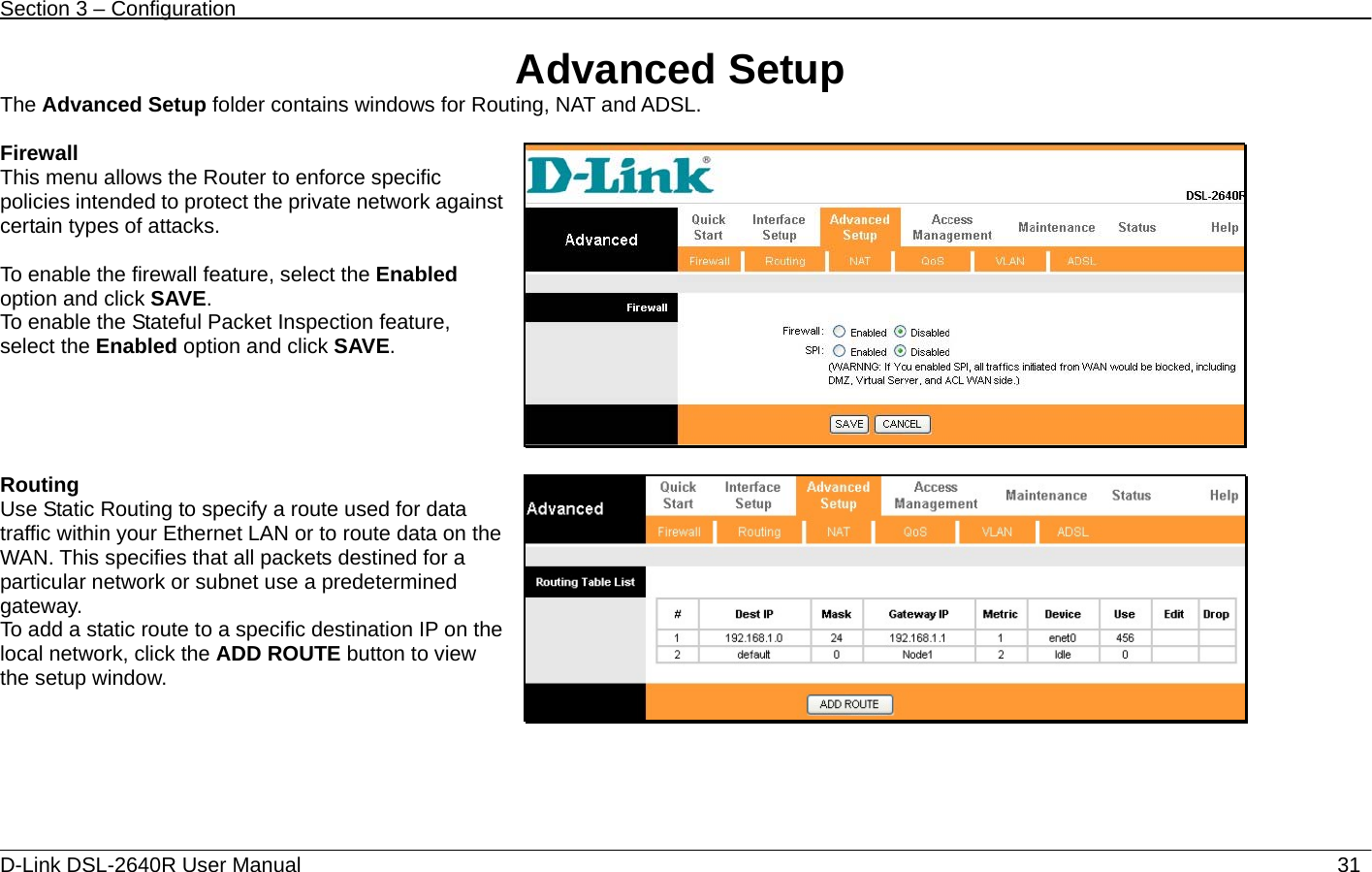 Section 3 – Configuration   D-Link DSL-2640R User Manual                           31Advanced Setup The Advanced Setup folder contains windows for Routing, NAT and ADSL.  Firewall This menu allows the Router to enforce specific policies intended to protect the private network against certain types of attacks.  To enable the firewall feature, select the Enabled option and click SAVE.  To enable the Stateful Packet Inspection feature, select the Enabled option and click SAVE.    Routing Use Static Routing to specify a route used for data traffic within your Ethernet LAN or to route data on the WAN. This specifies that all packets destined for a particular network or subnet use a predetermined gateway. To add a static route to a specific destination IP on the local network, click the ADD ROUTE button to view the setup window.  