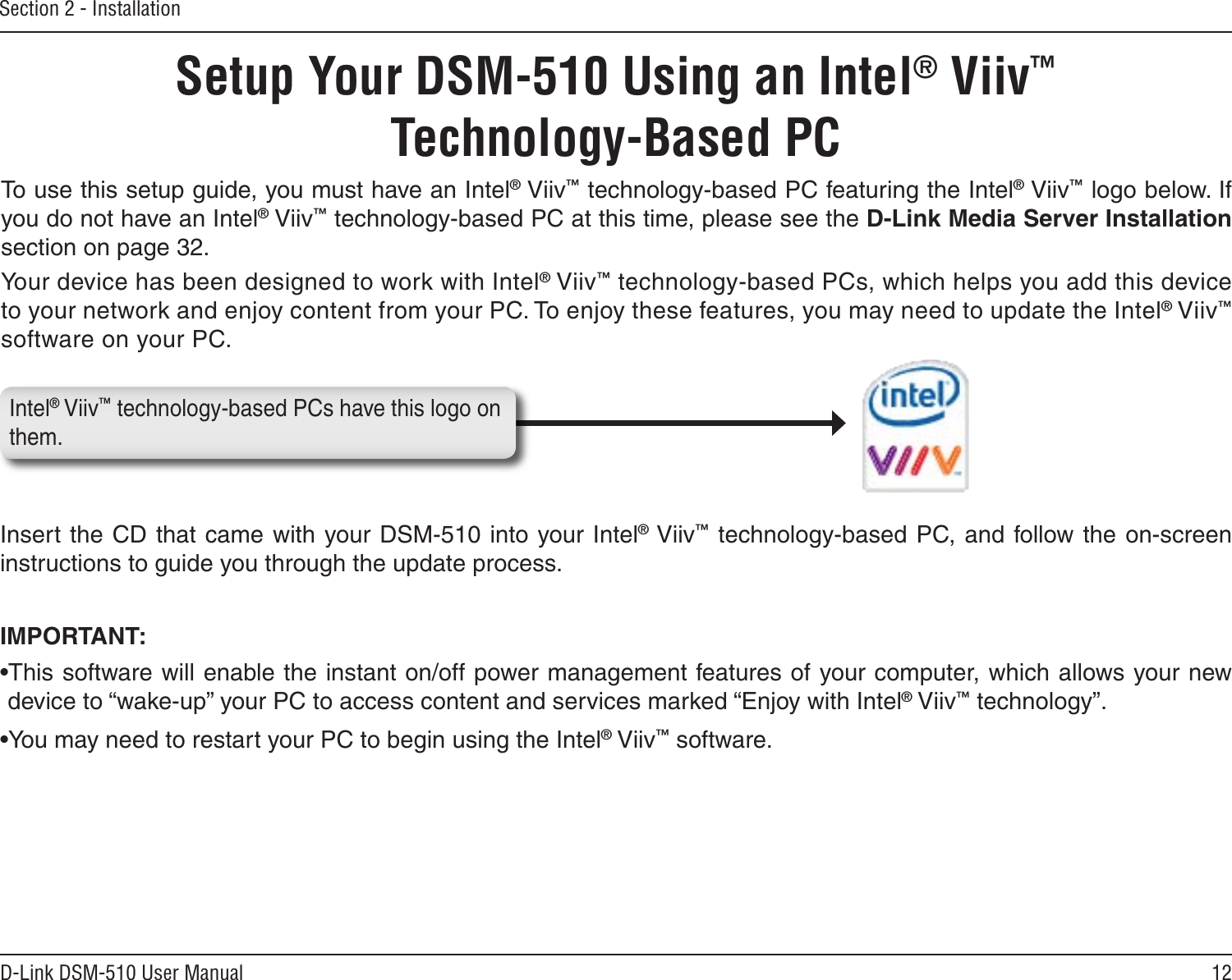 12D-Link DSM-510 User ManualSection 2 - InstallationIntel® Viiv™ technology-based PCs have this logo on them. Setup Your DSM-510 Using an Intel® Viiv™  Technology-Based PCTo use this setup guide, you must have an Intel® Viiv™ technology-based PC featuring the Intel® Viiv™ logo below. If you do not have an Intel® Viiv™ technology-based PC at this time, please see the D-Link Media Server Installation section on page 32.Your device has been designed to work with Intel® Viiv™ technology-based PCs, which helps you add this device to your network and enjoy content from your PC. To enjoy these features, you may need to update the Intel® Viiv™ software on your PC.Insert the CD that came with your DSM-510 into your Intel® Viiv™ technology-based PC, and follow the on-screen instructions to guide you through the update process.IMPORTANT: •This software will enable the instant on/off power management features of your computer, which allows your new device to “wake-up” your PC to access content and services marked “Enjoy with Intel® Viiv™ technology”.•You may need to restart your PC to begin using the Intel® Viiv™ software.