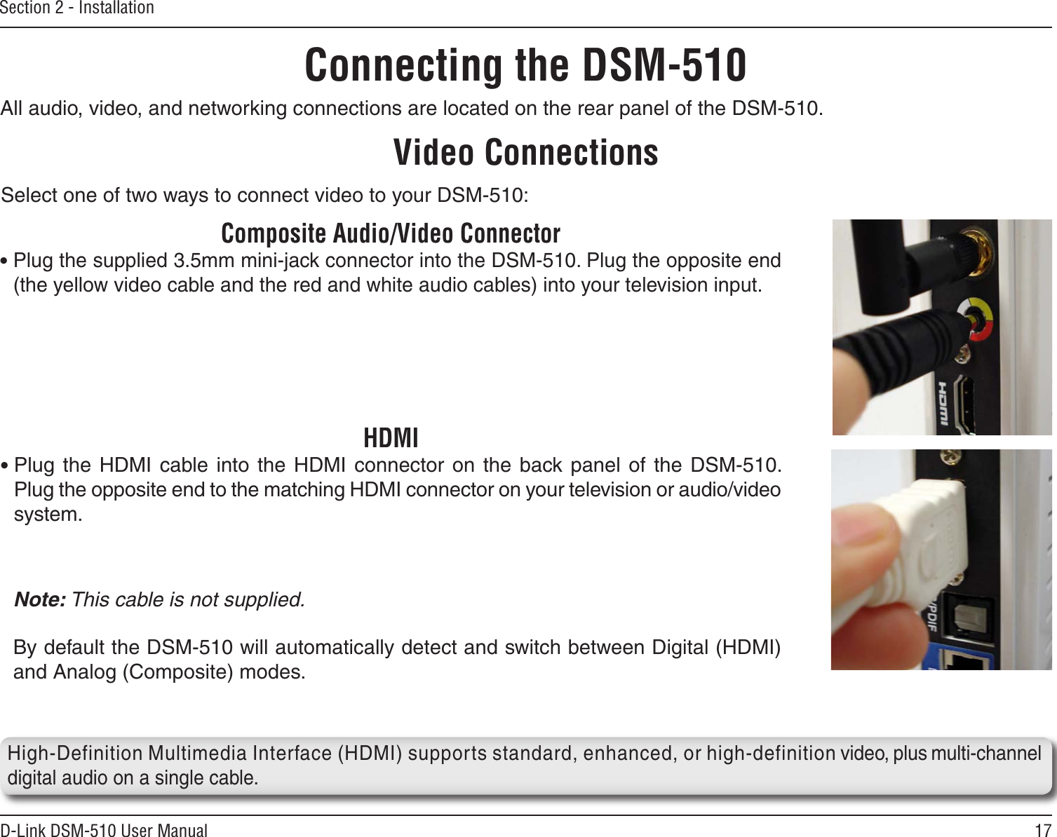 17D-Link DSM-510 User ManualSection 2 - InstallationAll audio, video, and networking connections are located on the rear panel of the DSM-510. Composite Audio/Video Connector• Plug the supplied 3.5mm mini-jack connector into the DSM-510. Plug the opposite end (the yellow video cable and the red and white audio cables) into your television input.Video ConnectionsSelect one of two ways to connect video to your DSM-510:Connecting the DSM-510HDMI• Plug  the  HDMI  cable into the  HDMI  connector  on  the  back panel of  the  DSM-510. Plug the opposite end to the matching HDMI connector on your television or audio/video system. Note: This cable is not supplied.   By default the DSM-510 will automatically detect and switch between Digital (HDMI) and Analog (Composite) modes.   High-Definition Multimedia Interface (HDMI) supports standard, enhanced, or high-definition video, plus multi-channel digital audio on a single cable.