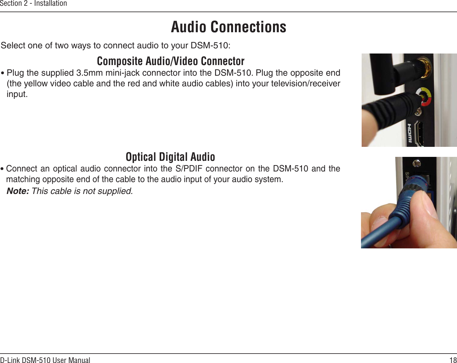 18D-Link DSM-510 User ManualSection 2 - InstallationAudio ConnectionsSelect one of two ways to connect audio to your DSM-510:Optical Digital Audio• Connect an optical  audio  connector into the S/PDIF  connector  on the DSM-510 and  the matching opposite end of the cable to the audio input of your audio system.  Note: This cable is not supplied.Composite Audio/Video Connector• Plug the supplied 3.5mm mini-jack connector into the DSM-510. Plug the opposite end (the yellow video cable and the red and white audio cables) into your television/receiver input.