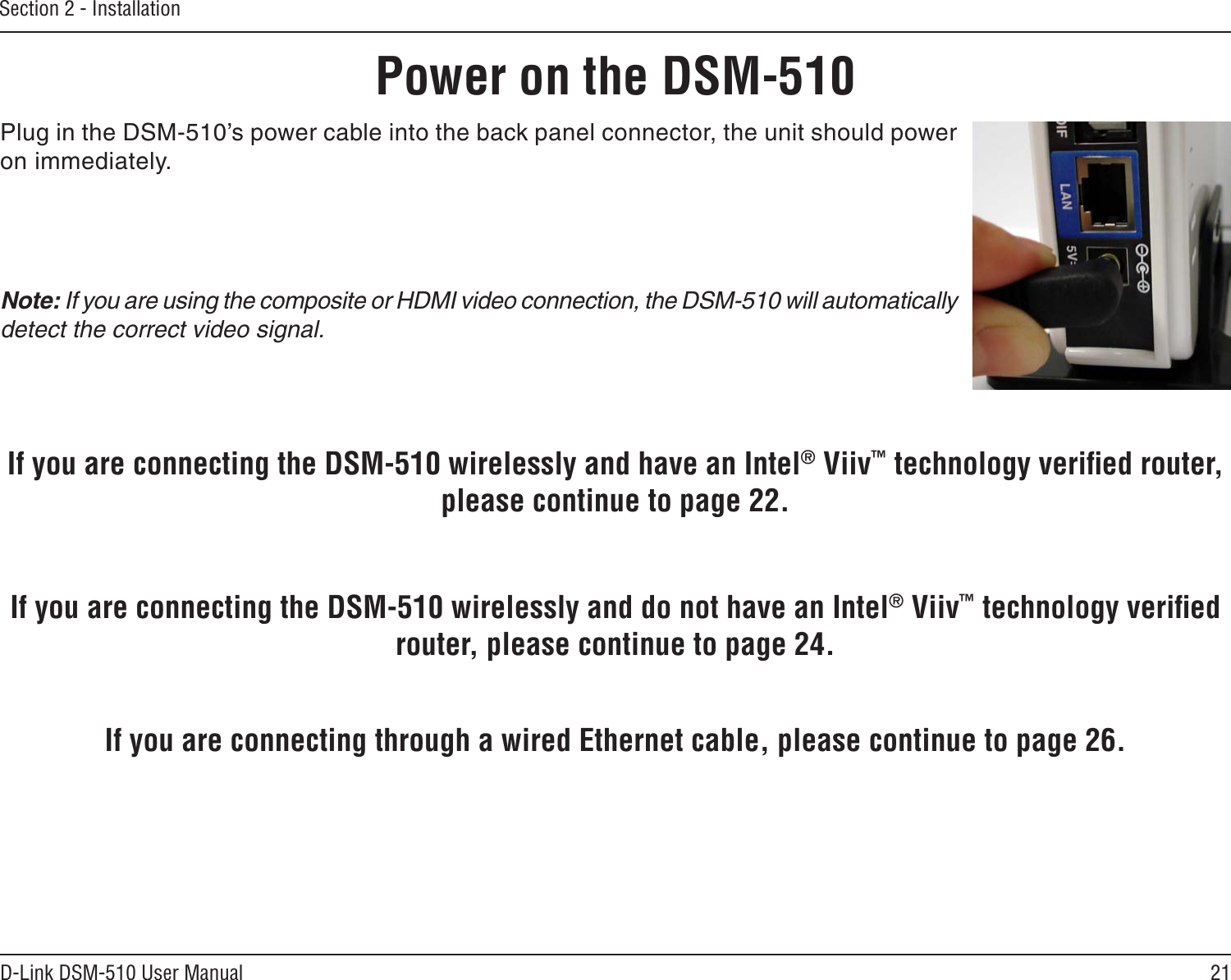21D-Link DSM-510 User ManualSection 2 - InstallationPower on the DSM-510Plug in the DSM-510’s power cable into the back panel connector, the unit should power on immediately. Note: If you are using the composite or HDMI video connection, the DSM-510 will automatically detect the correct video signal.If you are connecting through a wired Ethernet cable, please continue to page 26.If you are connecting the DSM-510 wirelessly and do not have an Intel® Viiv™ technology veriﬁed router, please continue to page 24.If you are connecting the DSM-510 wirelessly and have an Intel® Viiv™ technology veriﬁed router, please continue to page 22.