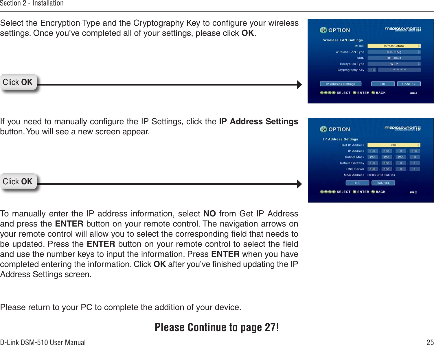25D-Link DSM-510 User ManualSection 2 - InstallationPlease return to your PC to complete the addition of your device.Please Continue to page 27!Select the Encryption Type and the Cryptography Key to conﬁgure your wireless settings. Once you’ve completed all of your settings, please click OK.If you need to manually conﬁgure the IP Settings, click the IP Address Settings button. You will see a new screen appear. To manually enter the IP address information, select NO  from Get IP Address and press the ENTER button on your remote control. The navigation arrows on your remote control will allow you to select the corresponding ﬁeld that needs to be updated. Press the ENTER button on your remote control to select the ﬁeld and use the number keys to input the information. Press ENTER when you have completed entering the information. Click OK after you’ve ﬁnished updating the IP Address Settings screen.Click OKClick OK