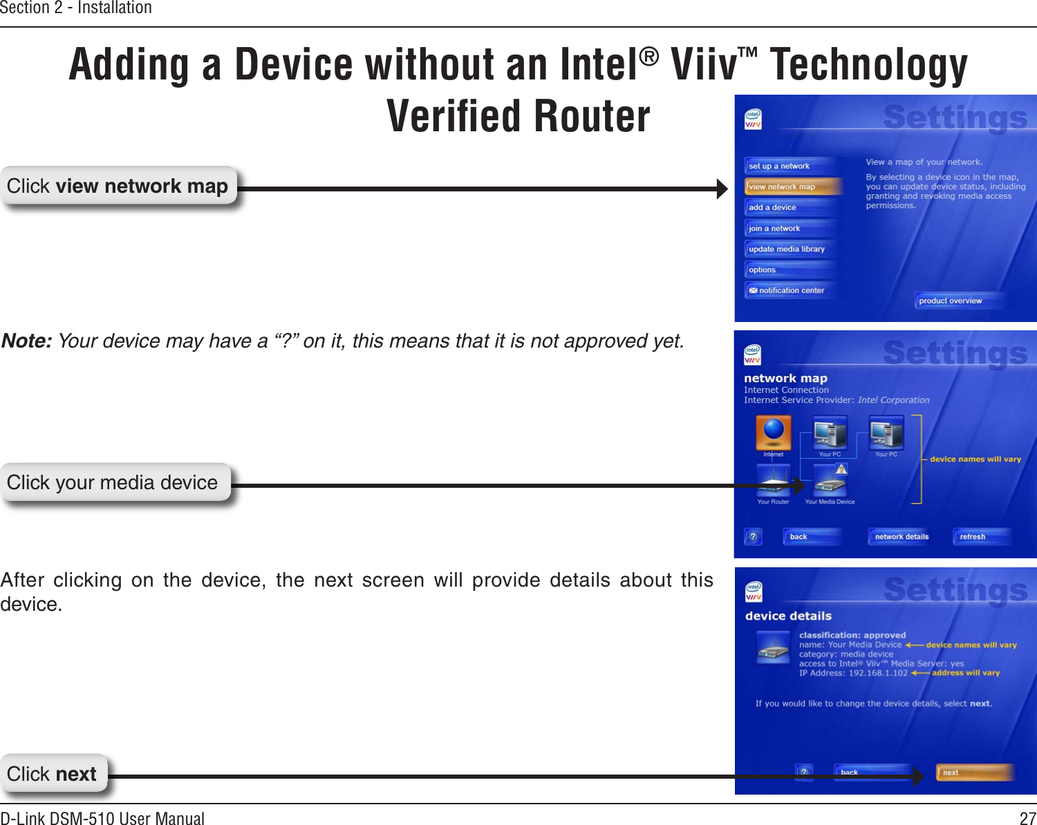 27D-Link DSM-510 User ManualSection 2 - InstallationNote: Your device may have a “?” on it, this means that it is not approved yet.After  clicking  on  the  device,  the  next  screen  will  provide  details  about  this device.Adding a Device without an Intel® Viiv™ Technology Veriﬁed RouterClick nextClick your media deviceClick view network map