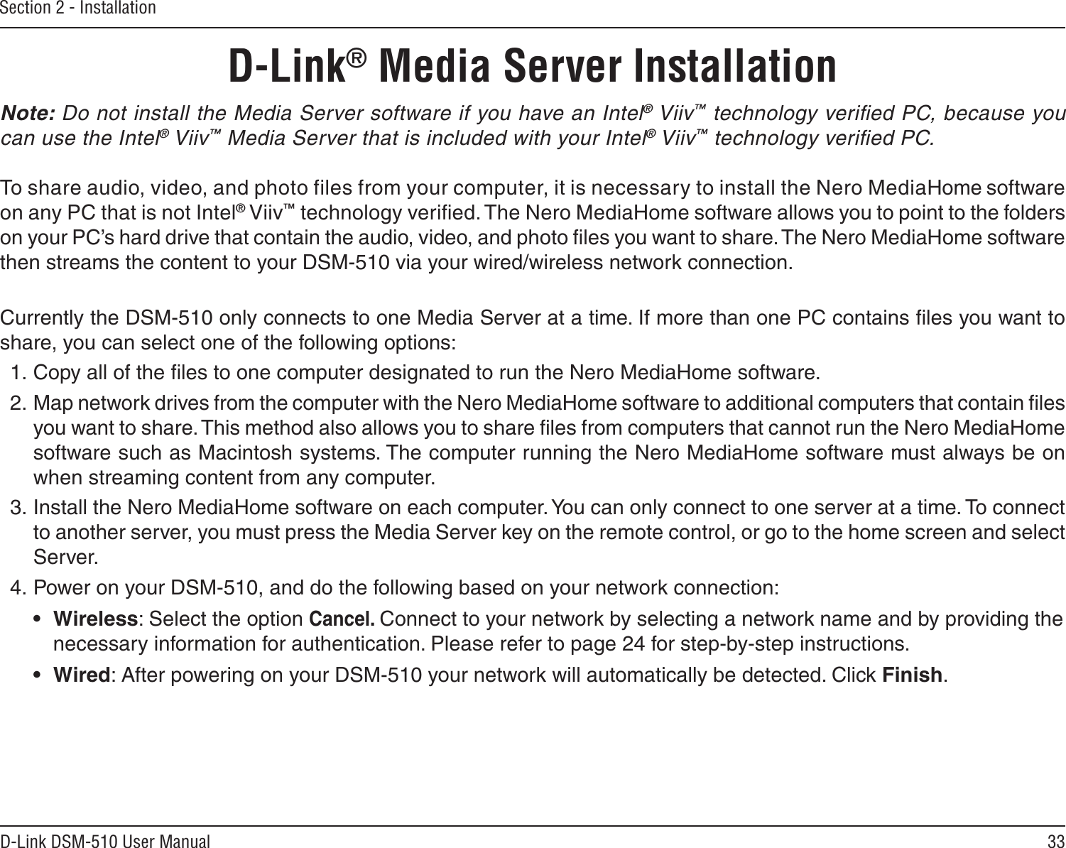 33D-Link DSM-510 User ManualSection 2 - InstallationNote: Do not install the Media Server software if you have an Intel® Viiv™ technology veriﬁed PC, because you can use the Intel® Viiv™ Media Server that is included with your Intel® Viiv™ technology veriﬁed PC.To share audio, video, and photo files from your computer, it is necessary to install the Nero MediaHome software on any PC that is not Intel® Viiv™ technology veriﬁed. The Nero MediaHome software allows you to point to the folders on your PC’s hard drive that contain the audio, video, and photo ﬁles you want to share. The Nero MediaHome software then streams the content to your DSM-510 via your wired/wireless network connection. Currently the DSM-510 only connects to one Media Server at a time. If more than one PC contains ﬁles you want to share, you can select one of the following options:1. Copy all of the ﬁles to one computer designated to run the Nero MediaHome software.2. Map network drives from the computer with the Nero MediaHome software to additional computers that contain ﬁles you want to share. This method also allows you to share ﬁles from computers that cannot run the Nero MediaHome software such as Macintosh systems. The computer running the Nero MediaHome software must always be on when streaming content from any computer.  3. Install the Nero MediaHome software on each computer. You can only connect to one server at a time. To connect to another server, you must press the Media Server key on the remote control, or go to the home screen and select Server. 4. Power on your DSM-510, and do the following based on your network connection:   •  Wireless: Select the option Cancel. Connect to your network by selecting a network name and by providing the    necessary information for authentication. Please refer to page 24 for step-by-step instructions.   •  Wired: After powering on your DSM-510 your network will automatically be detected. Click Finish.    D-Link® Media Server Installation